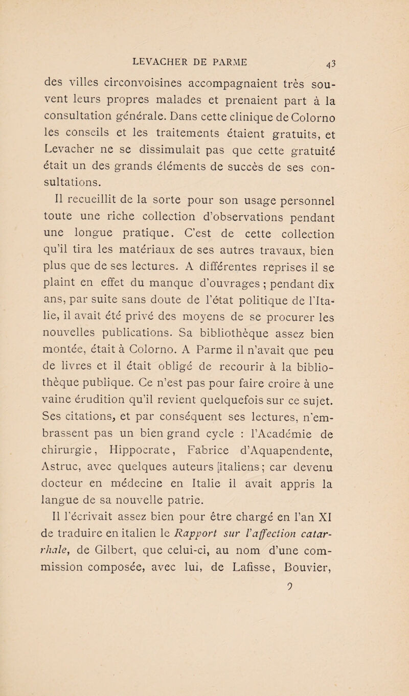 des villes circonvoisines accompagnaient très sou¬ vent leurs propres malades et prenaient part à la consultation générale. Dans cette clinique deColorno les conseils et les traitements étaient gratuits, et Levacher ne se dissimulait pas que cette gratuité était un des grands éléments de succès de ses con¬ sultations. Il recueillit de la sorte pour son usage personnel toute une riche collection d’observations pendant une longue pratique. C’est de cette collection qu’il tira les matériaux de ses autres travaux, bien plus que de ses lectures. A différentes reprises il se plaint en effet du manque d’ouvrages ; pendant dix ans, par suite sans doute de l’état politique de l'Ita- lie, il avait été privé des moyens de se procurer les nouvelles publications. Sa bibliothèque assez bien montée, était à Colorno. A Parme il n’avait que peu de livres et il était obligé de recourir à la biblio¬ thèque publique. Ce n’est pas pour faire croire à une vaine érudition qu’il revient quelquefois sur ce sujet. Ses citations, et par conséquent ses lectures, n’em¬ brassent pas un bien grand cycle : l’Académie de chirurgie, Hippocrate, Fabrice d’Aquapendente, Astruc, avec quelques auteurs [italiens ; car devenu docteur en médecine en Italie il avait appris la langue de sa nouvelle patrie. Il l’écrivait assez bien pour être chargé en l’an XI de traduire en italien le Rapport sur l’affection catar¬ rhale, de Gilbert, que celui-ci, au nom d’une com¬ mission composée, avec lui, de Lafisse, Bouvier, 9