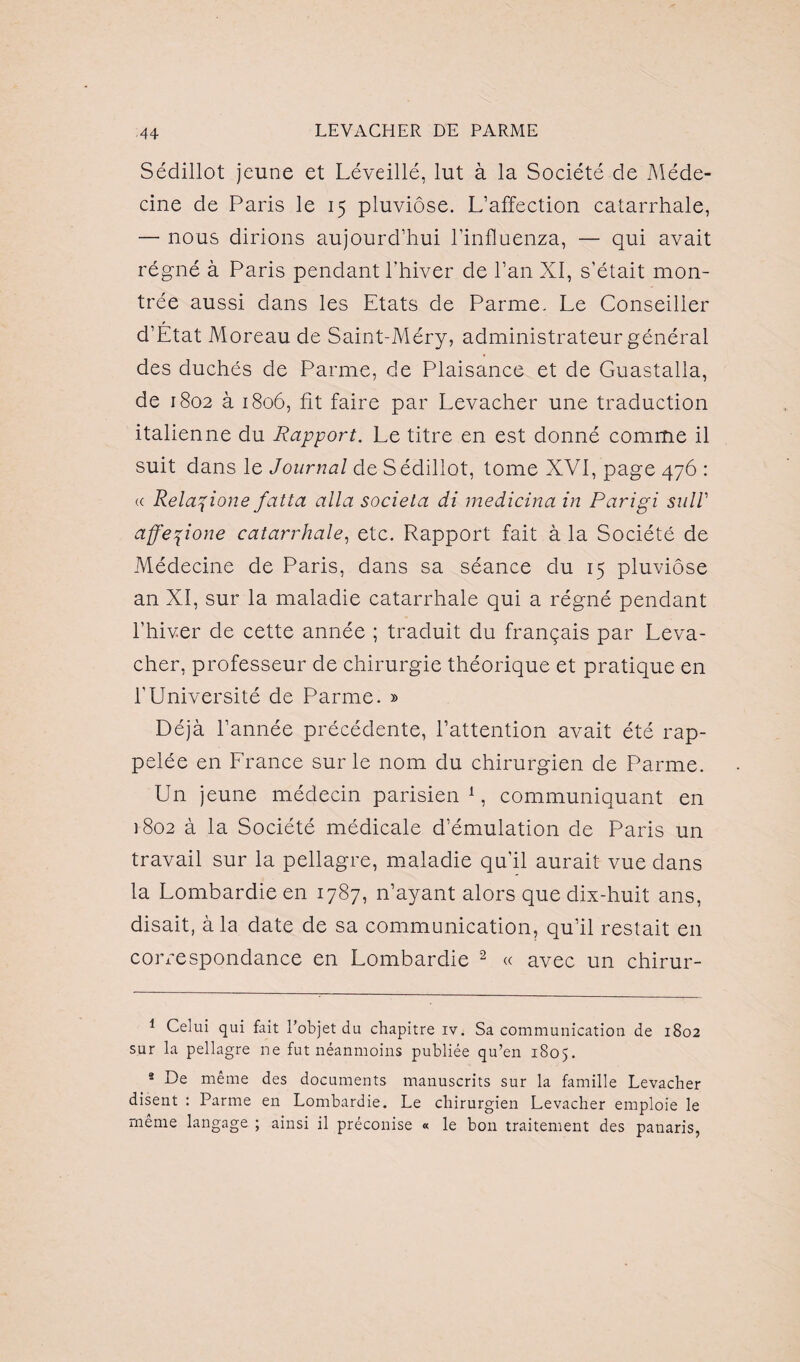 Sédillot jeune et Léveillé, lut à la Société de Méde¬ cine de Paris le 15 pluviôse. L’affection catarrhale, — nous dirions aujourd’hui l’influenza, — qui avait régné à Paris pendant l’hiver de l’an XI, s’était mon¬ trée aussi dans les Etats de Parme. Le Conseiller d’Etat Moreau de Saint-Méry, administrateur général des duchés de Parme, de Plaisance et de Guastalla, de 1802 à 1806, fit faire par Levacher une traduction italienne du Rapport. Le titre en est donné comme il suit dans le Journal de Sédillot, tome XVI, page 476 : « Rela^ione fatta alla societa di medicina in Parigi sulV affepone catarrhale, etc. Rapport fait à la Société de Médecine de Paris, dans sa séance du 15 pluviôse an XI, sur la maladie catarrhale qui a régné pendant l’hiver de cette année ; traduit du français par Leva¬ cher, professeur de chirurgie théorique et pratique en l’Université de Parme. » Déjà l’année précédente, l’attention avait été rap¬ pelée en France sur le nom du chirurgien de Parme. Un jeune médecin parisien 1, communiquant en 1802 à la Société médicale d’émulation de Paris un travail sur la pellagre, maladie qu’il aurait vue dans la Lombardie en 1787, n’ayant alors que dix-huit ans, disait, à la date de sa communication, qu’il restait en correspondance en Lombardie 2 « avec un chirur- 1 Celui qui fait l'objet du chapitre iv. Sa communication de 1802 sur la pellagre ne fut néanmoins publiée qu’en 1805. 2 De même des documents manuscrits sur la famille Levacher disent : Parme en Lombardie. Le chirurgien Levacher emploie le même langage ; ainsi il préconise « le bon traitement des panaris,