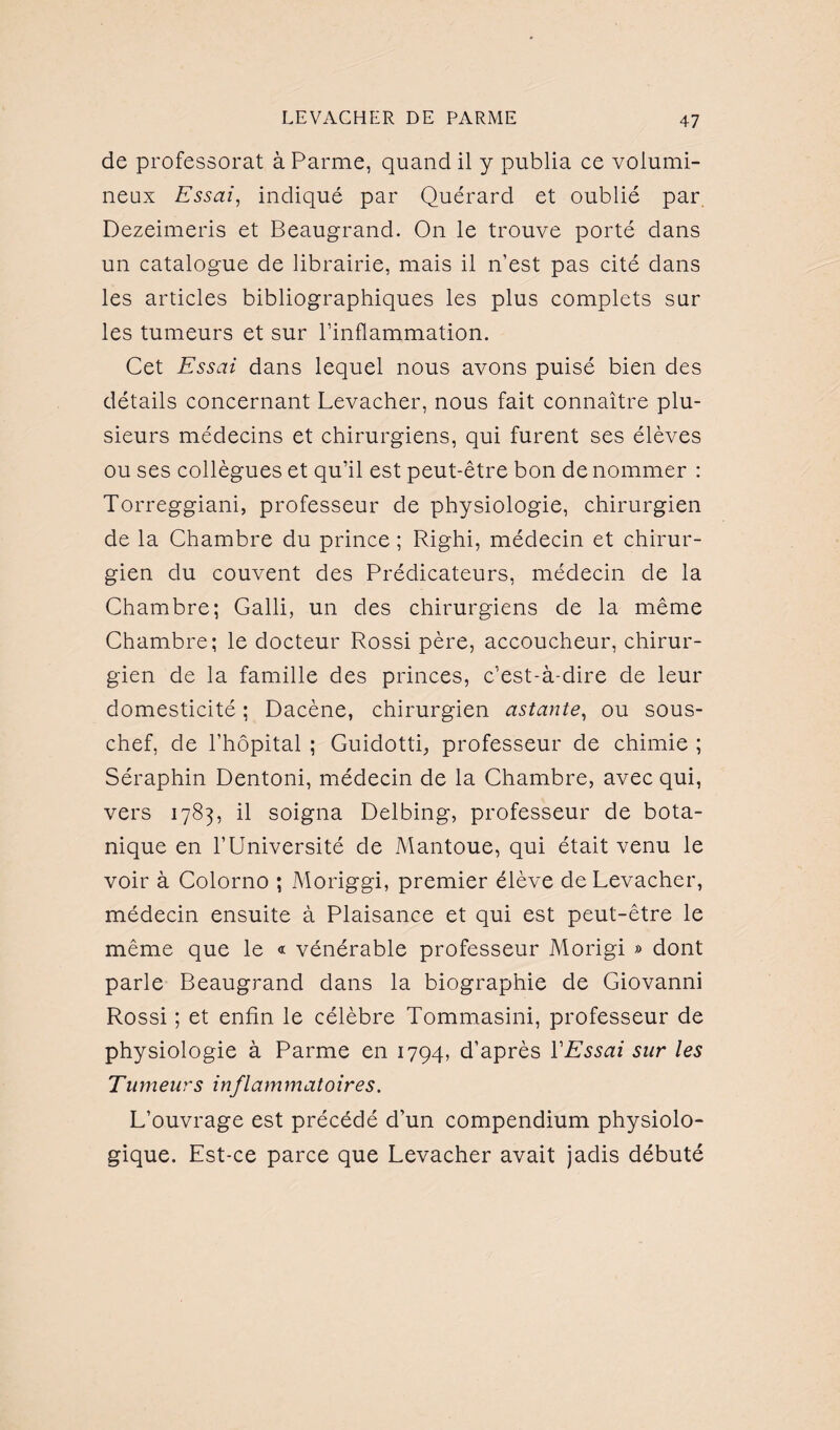 de professorat à Parme, quand il y publia ce volumi¬ neux Essai, indiqué par Quérard et oublié par. Dezeimeris et Beaugrand. On le trouve porté dans un catalogue de librairie, mais il n’est pas cité dans les articles bibliographiques les plus complets sur les tumeurs et sur l’inflammation. Cet Essai dans lequel nous avons puisé bien des détails concernant Levacher, nous fait connaître plu¬ sieurs médecins et chirurgiens, qui furent ses élèves ou ses collègues et qu’il est peut-être bon de nommer : Torreggiani, professeur de physiologie, chirurgien de la Chambre du prince ; Righi, médecin et chirur¬ gien du couvent des Prédicateurs, médecin de la Chambre; Galli, un des chirurgiens de la même Chambre; le docteur Rossi père, accoucheur, chirur¬ gien de la famille des princes, c’est-à-dire de leur domesticité ; Dacène, chirurgien astante, ou sous- chef, de l’hôpital ; Guidotti, professeur de chimie ; Séraphin Dentoni, médecin de la Chambre, avec qui, vers 1783, il soigna Delbing, professeur de bota¬ nique en l’Université de Mantoue, qui était venu le voir à Colorno ; Moriggi, premier élève de Levacher, médecin ensuite à Plaisance et qui est peut-être le même que le « vénérable professeur Morigi » dont parle Beaugrand dans la biographie de Giovanni Rossi ; et enfin le célèbre Tommasini, professeur de physiologie à Parme en 1794, d’après Y Essai sur les Tumeurs inflammatoires. L’ouvrage est précédé d’un compendium physiolo¬ gique. Est-ce parce que Levacher avait jadis débuté