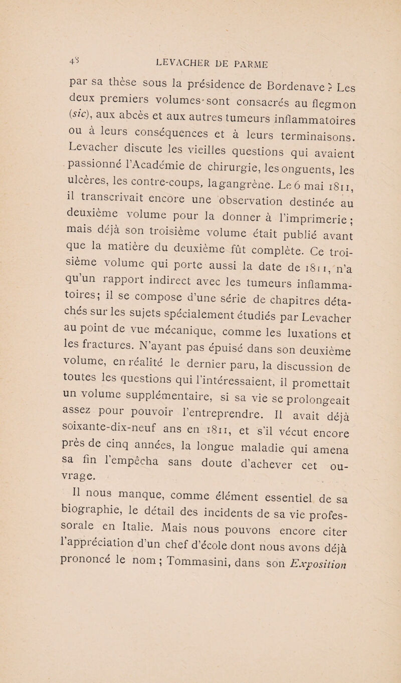 4*S pai sa thèse sous la présidence de Bordenave ? Les deux premiers volumes-sont consacrés au flegmon (5/c), aux abcès et aux autres tumeurs inflammatoires ou à leurs conséquences et à leurs terminaisons. Levacher discute les vieilles questions qui avaient passionné l’Académie de chirurgie, les onguents, les ulcères, les contre-coups, lagangrène. Le 6 mai iSn, il transcrivait encore une observation destinée au deuxième volume pour la donner à l’imprimerie ; mais déjà son troisième volume était publié avant que la matière du deuxième fût complète. Ce troi¬ sième volume qui porte aussi la date de 1S11, n’a qu’un rapport indirect avec les tumeurs inflamma- toiies; il se compose d’une série de chapitres déta¬ chés sur les sujets spécialement étudiés par Levacher au point de vue mécanique, comme les luxations et les fractures. N’ayant pas épuisé dans son deuxième volume, en réalité le dernier paru, la discussion de toutes les questions qui l'intéressaient, il promettait un volume supplémentaire, si sa vie se prolongeait assez pour pouvoir l’entreprendre. Il avait déjà soixante-dix-neuf ans en 1811, et s'il vécut encore près de cinq années, la longue maladie qui amena sa fin l’empêcha sans doute d’achever cet ou¬ vrage. Il nous manque, comme élément essentiel de sa biogiaphie, le détail des incidents de sa vie profes¬ sorale en Italie. Mais nous pouvons encore citer 1 appréciation d’un chef d’école dont nous avons déjà prononcé le nom; Tommasini, dans son Exposition