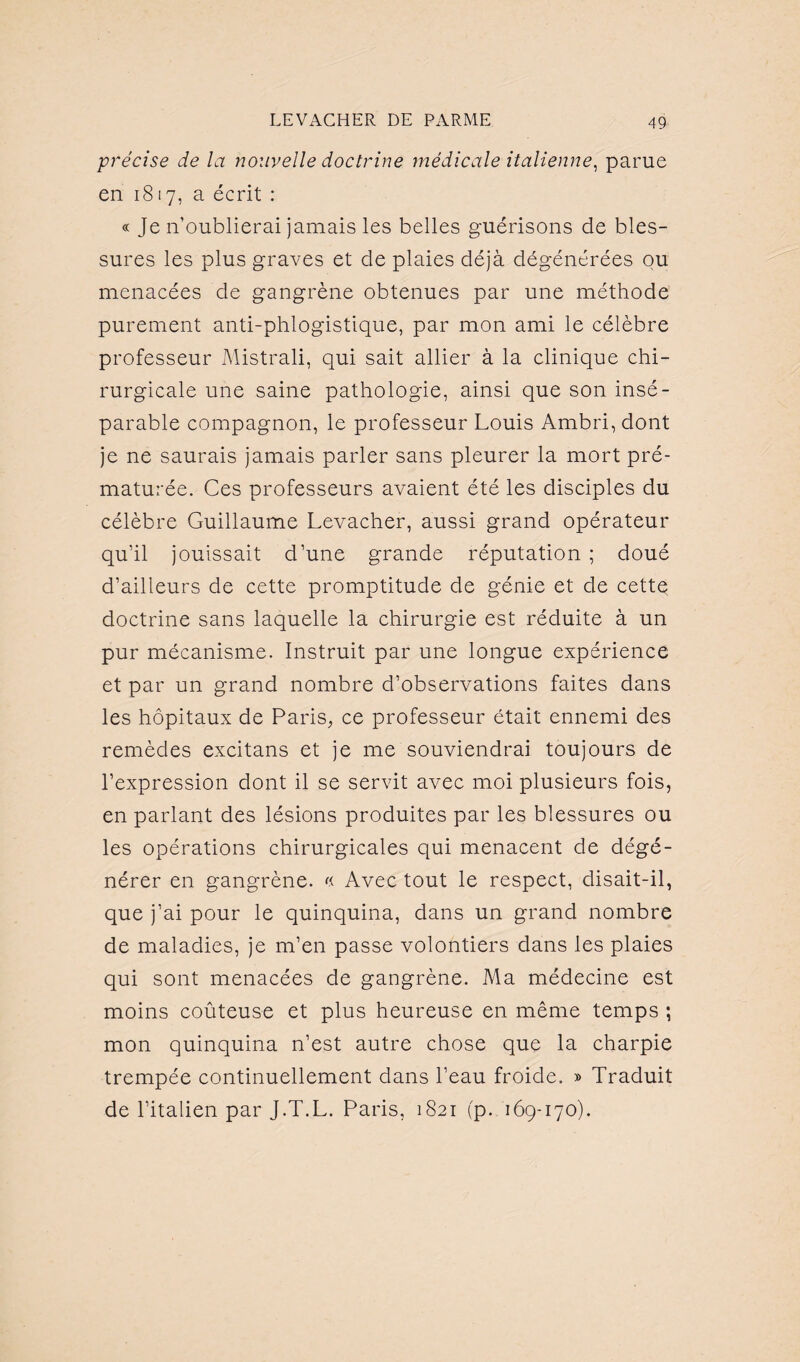 précise de la nouvelle doctrine médicale italienne, parue en 1817, a écrit : « Je n’oublierai jamais les belles guérisons de bles¬ sures les plus graves et de plaies déjà dégénérées ou menacées de gangrène obtenues par une méthode purement anti-phlogistique, par mon ami le célèbre professeur Mistrali, qui sait allier à la clinique chi¬ rurgicale une saine pathologie, ainsi que son insé¬ parable compagnon, le professeur Louis Ambri, dont je ne saurais jamais parler sans pleurer la mort pré¬ maturée. Ces professeurs avaient été les disciples du célèbre Guillaume Levacher, aussi grand opérateur qu’il jouissait d’une grande réputation ; doué d’ailleurs de cette promptitude de génie et de cettq doctrine sans laquelle la chirurgie est réduite à un pur mécanisme. Instruit par une longue expérience et par un grand nombre d’observations faites dans les hôpitaux de Paris, ce professeur était ennemi des remèdes excitans et je me souviendrai toujours de l’expression dont il se servit avec moi plusieurs fois, en parlant des lésions produites par les blessures ou les opérations chirurgicales qui menacent de dégé¬ nérer en gangrène. « Avec tout le respect, disait-il, que j’ai pour le quinquina, dans un grand nombre de maladies, je m’en passe volontiers dans les plaies qui sont menacées de gangrène. Ma médecine est moins coûteuse et plus heureuse en même temps ; mon quinquina n’est autre chose que la charpie trempée continuellement dans l’eau froide. » Traduit de l’italien par J.T.L. Paris, 1821 fp. 169-170).