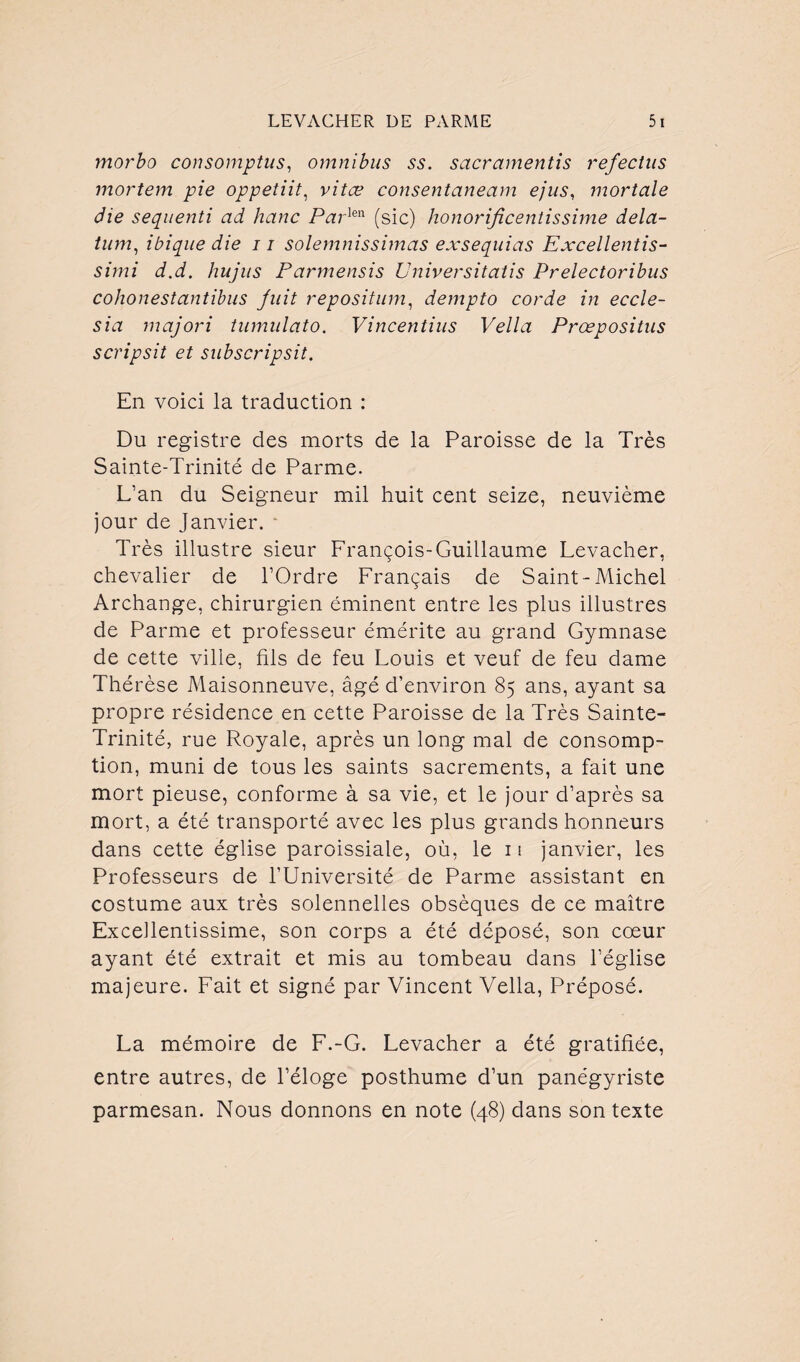 morbo consomptus, omnibus ss. sacramentis refectus mortem pie oppetiit, vitæ consentaneam ejus, mortelle die sequenti ad hanc Par]en (sic) honorijicentissime dela- tum, ibique die 11 solemnissimas exsequias Excellentis- szmz hujus Parmensis Universitatis Prelectoribus cohonestantibus fuit repositum, dempto corde in eccle- sia majori tumulato. Vincentius Vella Prœpositus scripsit et subscripsit. En voici la traduction : Du registre des morts de la Paroisse de la Très Sainte-Trinité de Parme. L’an du Seigneur mil huit cent seize, neuvième jour de Janvier. • Très illustre sieur François-Guillaume Levacher, chevalier de l’Ordre Français de Saint-Michel Archange, chirurgien éminent entre les plus illustres de Parme et professeur émérite au grand Gymnase de cette ville, fils de feu Louis et veuf de feu dame Thérèse Maisonneuve, âgé d’environ 85 ans, ayant sa propre résidence en cette Paroisse de la Très Sainte- Trinité, rue Royale, après un long mal de consomp¬ tion, muni de tous les saints sacrements, a fait une mort pieuse, conforme à sa vie, et le jour d’après sa mort, a été transporté avec les plus grands honneurs dans cette église paroissiale, où, le 11 janvier, les Professeurs de l’Université de Parme assistant en costume aux très solennelles obsèques de ce maître Exceilentissime, son corps a été déposé, son cœur ayant été extrait et mis au tombeau dans l’église majeure. Fait et signé par Vincent Vella, Préposé. La mémoire de F.-G. Levacher a été gratifiée, entre autres, de l’éloge posthume d’un panégyriste parmesan. Nous donnons en note (48) dans son texte