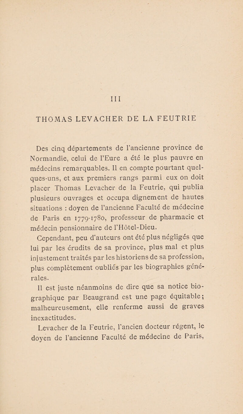 III THOMAS LEVACHER DE LA FEUTRIE Des cinq départements de l’ancienne province de Normandie, celui de l’Eure a été le plus pauvre en médecins remarquables. Il en compte pourtant quel¬ ques-uns, et aux premiers rangs parmi eux on doit placer Thomas Levaclier de la Feutrie, qui publia plusieurs ouvrages et occupa dignement de hautes situations : doyen de l’ancienne Faculté de médecine de Paris en 1779-1780, professeur de pharmacie et médecin pensionnaire de l’Hôtel-Dieu. Cependant, peu d’auteurs ont été plus négligés que lui par les érudits de sa province, plus mal et plus injustement traités par les historiens de sa profession, plus complètement oubliés par les biographies géné¬ rales. Il est juste néanmoins de dire que sa notice bio¬ graphique par Beaugrand est une page équitable; malheureusement, elle renferme aussi de graves inexactitudes. Levacher de la Feutrie, l’ancien docteur régent, le doyen de l’ancienne Faculté de médecine de Paris,