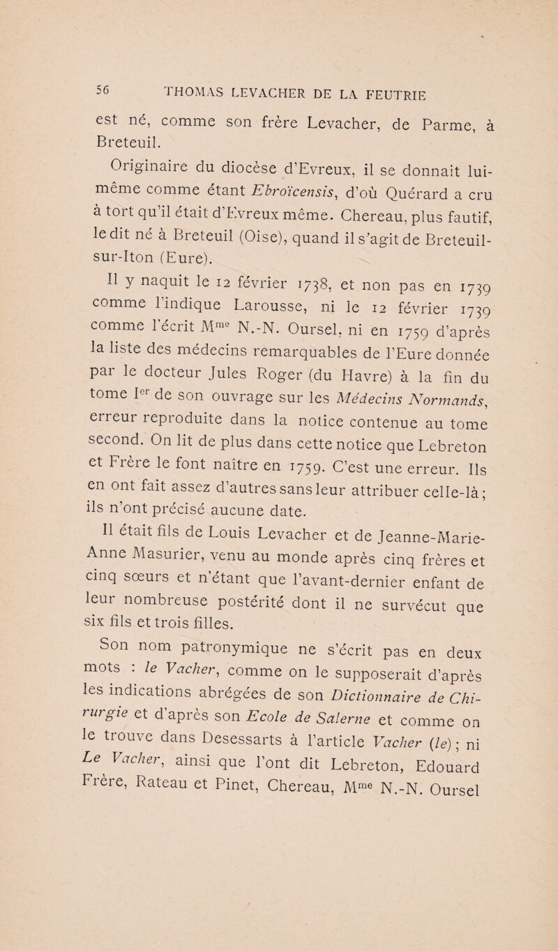 est né, comme son frère Levacher, de Parme, à Breteuil. Originaire du diocèse d’Evreux, il se donnait lui- meme comme étant Ebroicensis, d'où Quérard a cru à tort qu’il était d’Evreux même. Chereau, plus fautif, ledit né à Breteuil (Oise), quand il s'agit de Breteuil- sur-Iton (Eure). Il y naquit le 12 février 1738, et non pas en 1739 comme 1 indique Larousse, ni le 12 février 1739 comme 1 écrit Mme N.-N. Oursel, ni en 1759 d’après la liste des médecins remarquables de l’Eure donnée par le docteur Jules Roger (du Havre) à la fin du tome 1er de son ouvrage sur les Médecins Normands, eneui leproduite dans la notice contenue au tome second. On lit de plus dans cette notice que Lebreton et Frère le font naître en 1759. C’est une erreur. Ils en ont fait assez d’autres sans leur attribuer celle-là; ils n’ont précisé aucune date. Il était fils de Louis Levacher et de Jeanne-Marie- Anne Masuiier, venu au monde après cinq frères et cinq soeurs et n’étant que l’avant-dernier enfant de leur nombreuse postérité dont il ne survécut que six fils et trois filles. Son nom patronymique ne s’écrit pas en deux mots . le Vacher, comme on le supposerait d’après les indications abrégées de son Dictionnaire de Chi¬ rurgie et d’après son Ecole de Salerne et comme on le trouve dans Desessarts à l’article Vacher {le) ; ni Le Vacher, ainsi que l’ont dit Lebreton, Edouard Frère, Rateau et Pinet, Chereau, Mme N.-N. Oursel