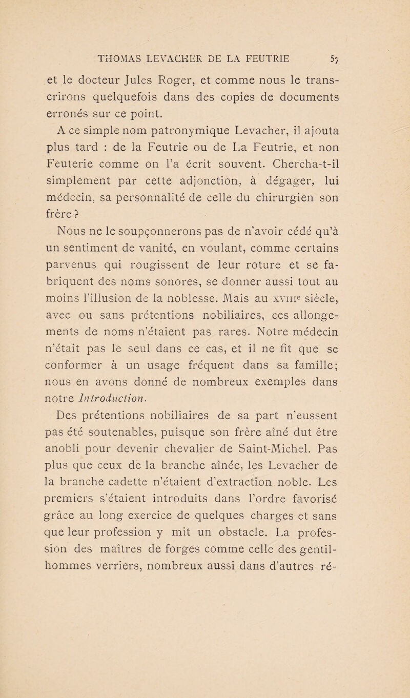 et le docteur Jules Roger, et comme nous le trans¬ crirons quelquefois dans des copies de documents erronés sur ce point. A ce simple nom patronymique Levacher, il ajouta plus tard : de la Feutrie ou de La Feutrie, et non Feuterie comme on l’a écrit souvent. Chercha-t-il simplement par cette adjonction, à dégager, lui médecin, sa personnalité de celle du chirurgien son frère ? Nous ne le soupçonnerons pas de n’avoir cédé qu’à un sentiment de vanité, en voulant, comme certains parvenus qui rougissent de leur roture et se fa¬ briquent des noms sonores, se donner aussi tout au moins l’illusion de la noblesse. Mais au xvme siècle, avec ou sans prétentions nobiliaires, ces allonge¬ ments de noms n’étaient pas rares. Notre médecin n’était pas le seul dans ce cas, et il ne fit que se conformer à un usage fréquent dans sa famille; nous en avons donné de nombreux exemples dans notre Introduction. Des prétentions nobiliaires de sa part n’eussent pas été soutenables, puisque son frère aîné dut être anobli pour devenir chevalier de Saint-Michel. Pas plus que ceux de la branche aînée, les Levacher de la branche cadette n’étaient d’extraction, noble. Les premiers s’étaient introduits dans l’ordre favorisé grâce au long exercice de quelques charges et sans que leur profession y mit un obstacle. La profes¬ sion des maîtres de forges comme celle des gentil- hommes verriers, nombreux aussi dans d’autres ré-