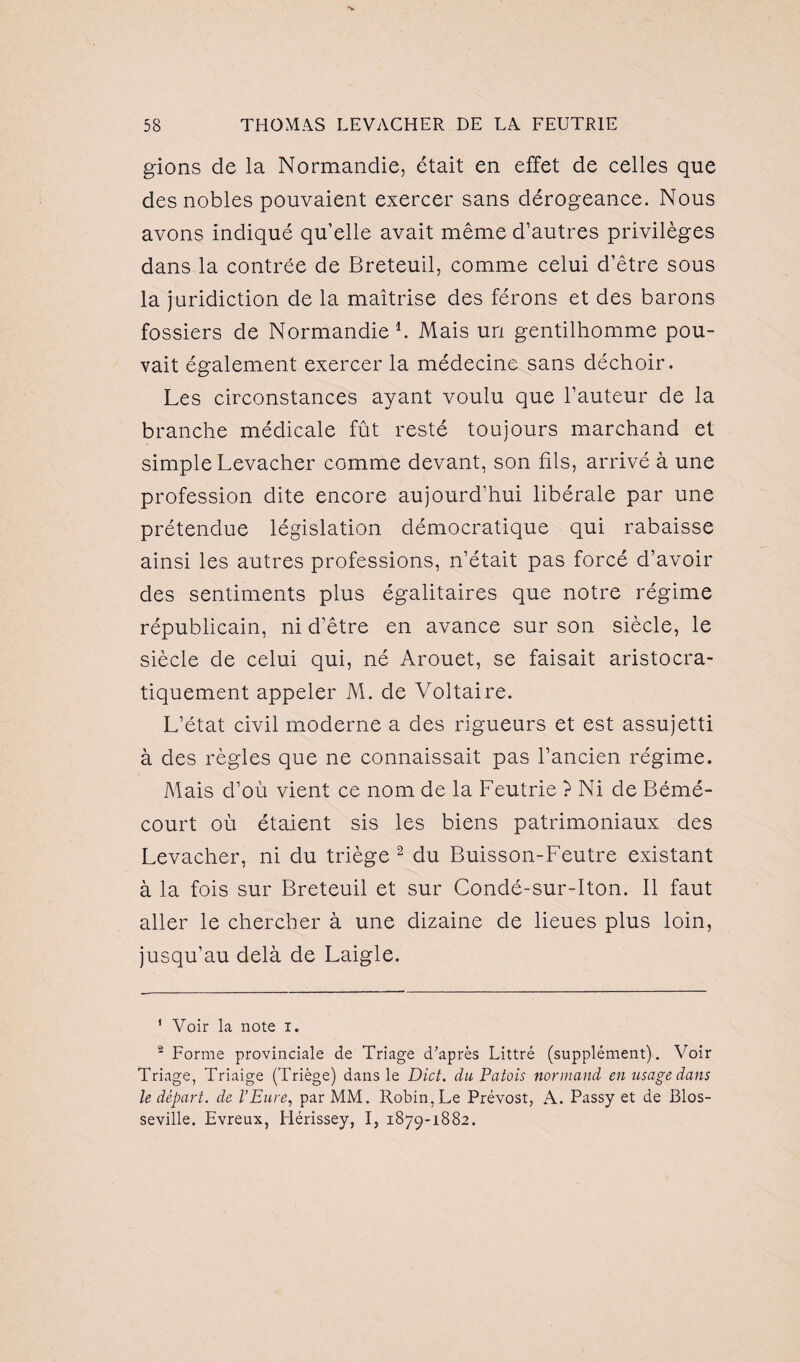 gions de la Normandie, était en effet de celles que des nobles pouvaient exercer sans dérogeance. Nous avons indiqué qu’elle avait même d’autres privilèges dans la contrée de Breteuil, comme celui d’être sous la juridiction de la maîtrise des férons et des barons fossiers de Normandie1. Mais un gentilhomme pou¬ vait également exercer la médecine sans déchoir. Les circonstances ayant voulu que l’auteur de la branche médicale fût resté toujours marchand et simple Levacher comme devant, son fils, arrivé à une profession dite encore aujourd’hui libérale par une prétendue législation démocratique qui rabaisse ainsi les autres professions, n’était pas forcé d’avoir des sentiments plus égalitaires que notre régime républicain, ni d’être en avance sur son siècle, le siècle de celui qui, né Arouet, se faisait aristocra¬ tiquement appeler M. de Voltaire. L’état civil moderne a des rigueurs et est assujetti à des règles que ne connaissait pas l’ancien régime. Mais d’où vient ce nom de la Feutrie ? Ni de Bémé- court où étaient sis les biens patrimoniaux des Levacher, ni du triège 2 du Buisson-Feutre existant à la fois sur Breteuil et sur Condé-sur-Iton. Il faut aller le chercher à une dizaine de lieues plus loin, jusqu’au delà de Laigle. 1 Voir la note i. 2 Forme provinciale de Triage d'après Littré (supplément). Voir Triage, Triaige (Triège) dans le Dict. du Patois normand en usage dans le départ, de l’Eure, par MM. Robin,Le Prévost, A. Passy et de Blos- seville. Evreux, Hérissey, I, 1879-1882.