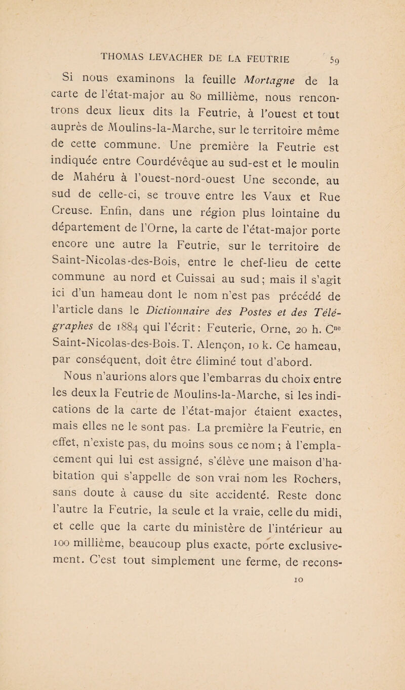 Si nous examinons la feuille Mortagne de la carte de 1 état-major au 80 millième, nous rencon¬ trons deux lieux dits la Feutrie, à l’ouest et tout auprès de Moulins-la-Marche, sur le territoire même de cette commune. Une première la Feutrie est indiquée entre Courdévêque au sud-est et le moulin de Mahéru à 1 ouest-nord-ouest Une seconde, au sud de celle-ci, se trouve entre les Vaux et Rue Creuse. Enfin, dans une région plus lointaine du département de 1 Orne, la carte de l’état-major porte encore une autre la Feutrie, sur le territoire de Saint-Nicolas -des-Bois, entre le chef-lieu de cette commune au nord et Cuissai au sud; mais il s’agit ici d’un hameau dont le nom n’est pas précédé de l’article dans le Dictionnaire des Postes et des Télé¬ graphes de 1884 qui l’écrit: Feuterie, Orne, 20 h. Cne Saint-Nicolas-des-Bois. T. Alençon, 10 k. Ce hameau, par conséquent, doit être éliminé tout d’abord. Nous n’aurions alors que l’embarras du choix entre les deux la Feutrie de Moulins-la-Marche, si les indi¬ cations de la carte de l’état-major étaient exactes, mais elles ne le sont pas. La première la Feutrie, en effet, n existe pas, du moins sous ce nom ; à l’empla¬ cement qui lui est assigné, s’élève une maison d’ha¬ bitation qui s’appelle de son vrai nom les Rochers, sans doute à cause du site accidenté. Reste donc l’autre la Feutrie, la seule et la vraie, celle du midi, et celle que la carte du ministère de l’intérieur au 100 millième, beaucoup plus exacte, porte exclusive¬ ment. C’est tout simplement une ferme, de recons- 10