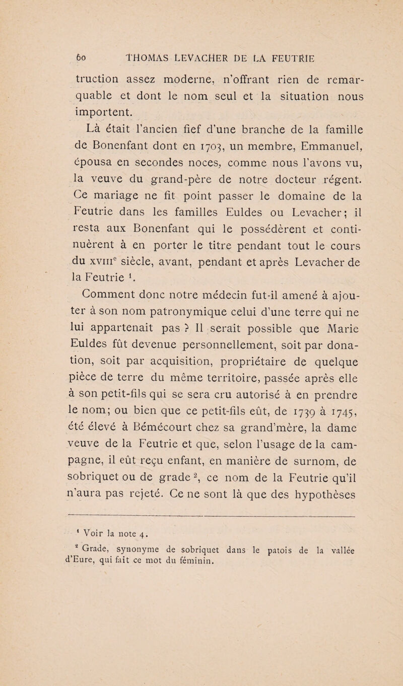 traction assez moderne, n’offrant rien de remar¬ quable et dont le nom seul et la situation nous importent. Là était l’ancien fief d’une branche de la famille de Bonenfant dont en 1703, un membre, Emmanuel, épousa en secondes noces, comme nous l’avons vu, la veuve du grand-père de notre docteur régent. Ce mariage ne fit point passer le domaine de la Feutrie dans les familles Euldes ou Levacher; il resta aux Bonenfant qui le possédèrent et conti¬ nuèrent à en porter le titre pendant tout le cours du xvme siècle, avant, pendant et après Levacher de la Feutrie L Comment donc notre médecin fut-il amené à ajou¬ ter à son nom patronymique celui d’une terre qui ne lui appartenait pas ? Il serait possible que Marie Euldes fût devenue personnellement, soit par dona¬ tion, soit par acquisition, propriétaire de quelque pièce de terre du même territoire, passée après elle à son petit-fils qui se sera cru autorisé à en prendre le nom; ou bien que ce petit-fils eût, de 1739 à 1745, été élevé à Bémécourt chez sa grand’mère, la dame veuve de la Feutrie et que, selon l’usage de la cam¬ pagne, il eût reçu enfant, en manière de surnom, de sobriquet ou de grade* 2, ce nom de la Feutrie qu’il n’aura pas rejeté. Ce ne sont là que des hypothèses * Voir la note 4. 2 Grade, synonyme de sobriquet dans le patois de la vallée d’Eure, qui fait ce mot du féminin.