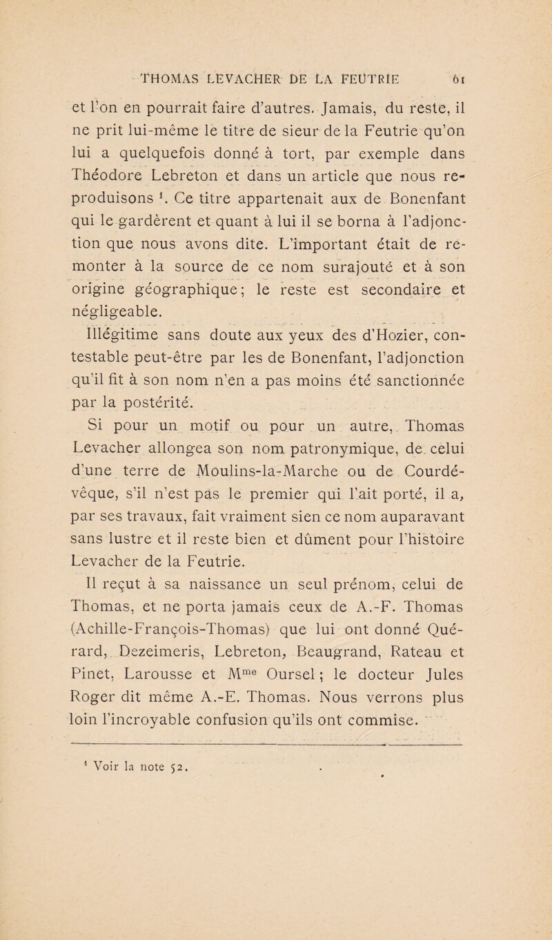 et l’on en pourrait faire d’autres. Jamais, du reste, il ne prit lui-même le titre de sieur delà Feutrie qu’on lui a quelquefois donné à tort, par exemple dans Théodore Lebreton et dans un article que nous re¬ produisons b Ce titre appartenait aux de Bonenfant qui le gardèrent et quant à lui il se borna à l’adjonc¬ tion que nous avons dite. L’important était de re¬ monter à la source de ce nom surajouté et à son origine géographique; le reste est secondaire et négligeable. Illégitime sans doute aux yeux des d’Hozier, con¬ testable peut-être par les de Bonenfant, l’adjonction qu’il fit à son nom n’en a pas moins été sanctionnée par la postérité. Si pour un motif ou pour un autre, Thomas Levacher allongea son nom patronymique, de. celui d’une terre de Moulins-la-Marche ou de Courdé- vêque, s’il n’est pas le premier qui l’ait porté, il a, par ses travaux, fait vraiment sien ce nom auparavant sans lustre et il reste bien et dûment pour l’histoire Levacher de la Feutrie. Il reçut à sa naissance un seul prénom, celui de Thomas, et ne porta jamais ceux de A.-F. Thomas (Achille-François-Thomas) que lui ont donné Qué- rard, Dezeimeris, Lebreton, Beaugrand, Rateau et Pinet, Larousse et Mme Oursel ; le docteur Jules Roger dit même A.-E. Thomas. Nous verrons plus loin l’incroyable confusion qu’ils ont commise. 1 Voir la note 52.