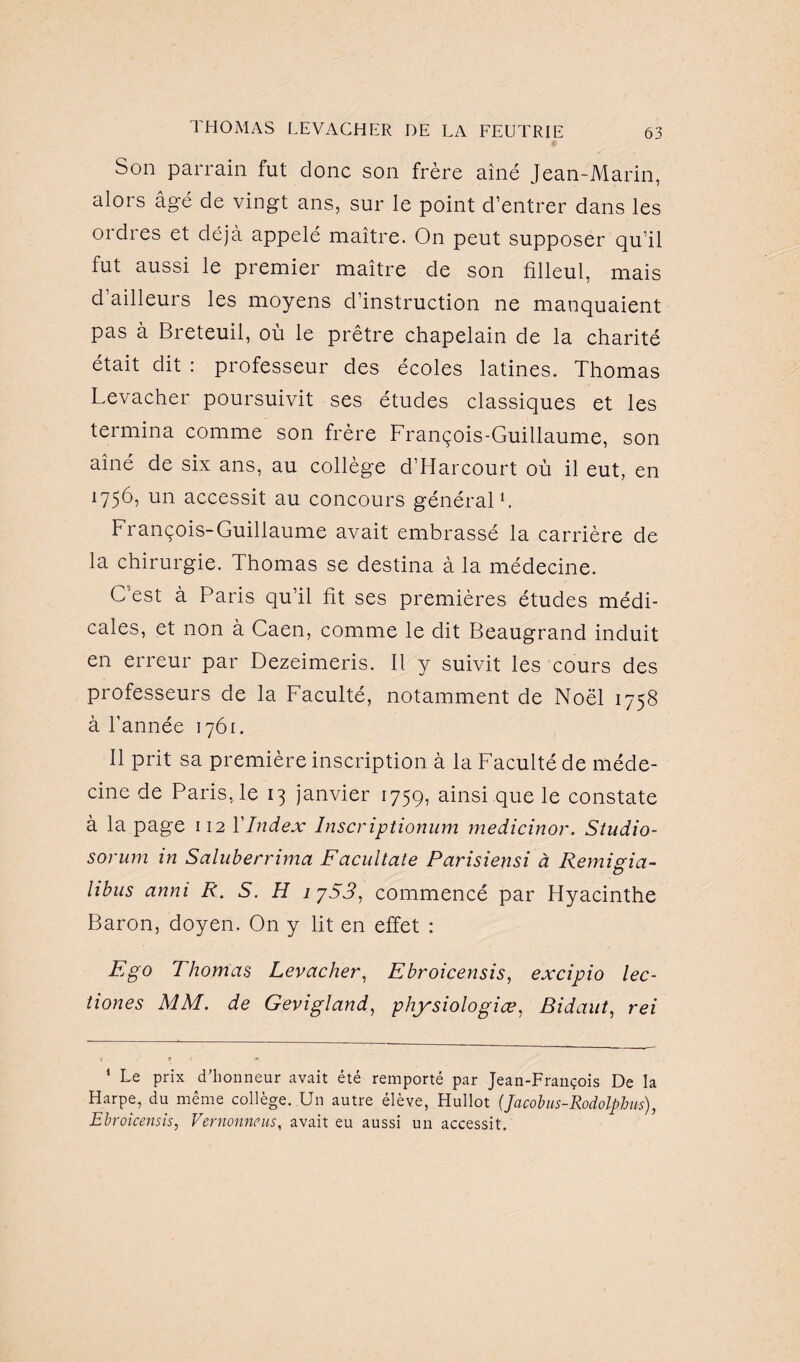 Son parrain fut donc son frère aîné Jean-Marin, alors âgé de vingt ans, sur le point d’entrer dans les ordres et déjà appelé maître. On peut supposer qu’il fut aussi le premier maître de son filleul, mais d’ailleurs les moyens d’instruction ne manquaient pas à Breteuil, où le prêtre chapelain de la charité était dit : professeur des écoles latines. Thomas Levacher poursuivit ses études classiques et les termina comme son frère François-Guillaume, son aîné de six ans, au collège d’Harcourt où il eut, en 1756, un accessit au concours général1. François-Guillaume avait embrassé la carrière de la chirurgie. Thomas se destina à la médecine. C’est à Paris qu’il fit ses premières études médi¬ cales, et non à Caen, comme le dit Beaugrand induit en erreur par Dezeimeris. Il y suivit les cours des professeurs de la Faculté, notamment de Noël 1758 à l’année 1761. Il prit sa première inscription à la Faculté de méde¬ cine de Paris, le 13 janvier 1759, ainsi que le constate à la page 112 Y Index Inscriptionum medicinor. Studio- sorum in Saluberrima Fdcultate Parisiensi à Remigia- libus anni R. S. H 1753, commencé par Hyacinthe Baron, doyen. On y lit en effet : Ego Thomas Levacher, Ebroicensis, excipio lec- tiones MM. de Gevigland, physiologiæ, Bidaut, rei 1 Le prix d'honneur avait été remporté par Jean-François De la Harpe, du même collège. Un autre élève, Hullot (Jacobus-Rodolphus), Ebroicensis, Vernonneus, avait eu aussi un accessit.