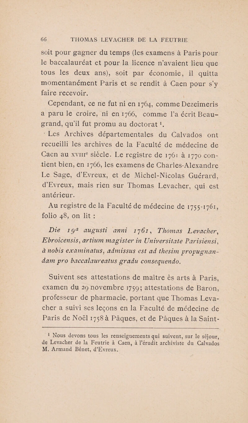 soit pour gagner du temps (les examens à Paris pour le baccalauréat et pour la licence n’avaient lieu que tous les deux ans), soit par économie, il quitta momentanément Paris et se rendit à Caen pour s’y faire recevoir. Cependant, ce ne fut ni en 1764, comme Dezeimeris a paru le croire, ni en 1766, comme l’a écrit Beau- grand, qu’il fut promu au doctorat L Les Archives départementales du Calvados ont recueilli les archives de la Faculté de médecine de Caen au xvme siècle. Le registre de 1761 à 1770 con¬ tient bien, en 1766, les examens de Charles-Alexandre Le Sage, d’Evreux, et de Michel-Nicolas Guérard, d’Evreux, mais rien sur Thomas Levacher, qui est antérieur. Au registre de la Faculté de médecine de 1755-1761, folio 48, on lit : Die iga augusti anni 1761, Thomas Levacher, Ebroicensis, artium magister in Universitate Parisiensi, à nobis examinatus, admissus est ad thesim propugnan- dam pro baccalaureatus gradu consequendo. Suivent ses attestations de maître ès arts à Paris, examen du 29 novembre 1759; attestations de Baron, professeur de pharmacie, portant que Thomas Leva¬ cher a suivi ses leçons en la Faculté de médecine de Paris de Noël 1758 à Pâques, et de Pâques à la Saint- 1 Nous devons tous les renseignements qui suivent, sur le séjour, de Levacher de la Feutrie à Caen, à l’érudit archiviste du Calvados M. Armand Bénet, d’Evreux.