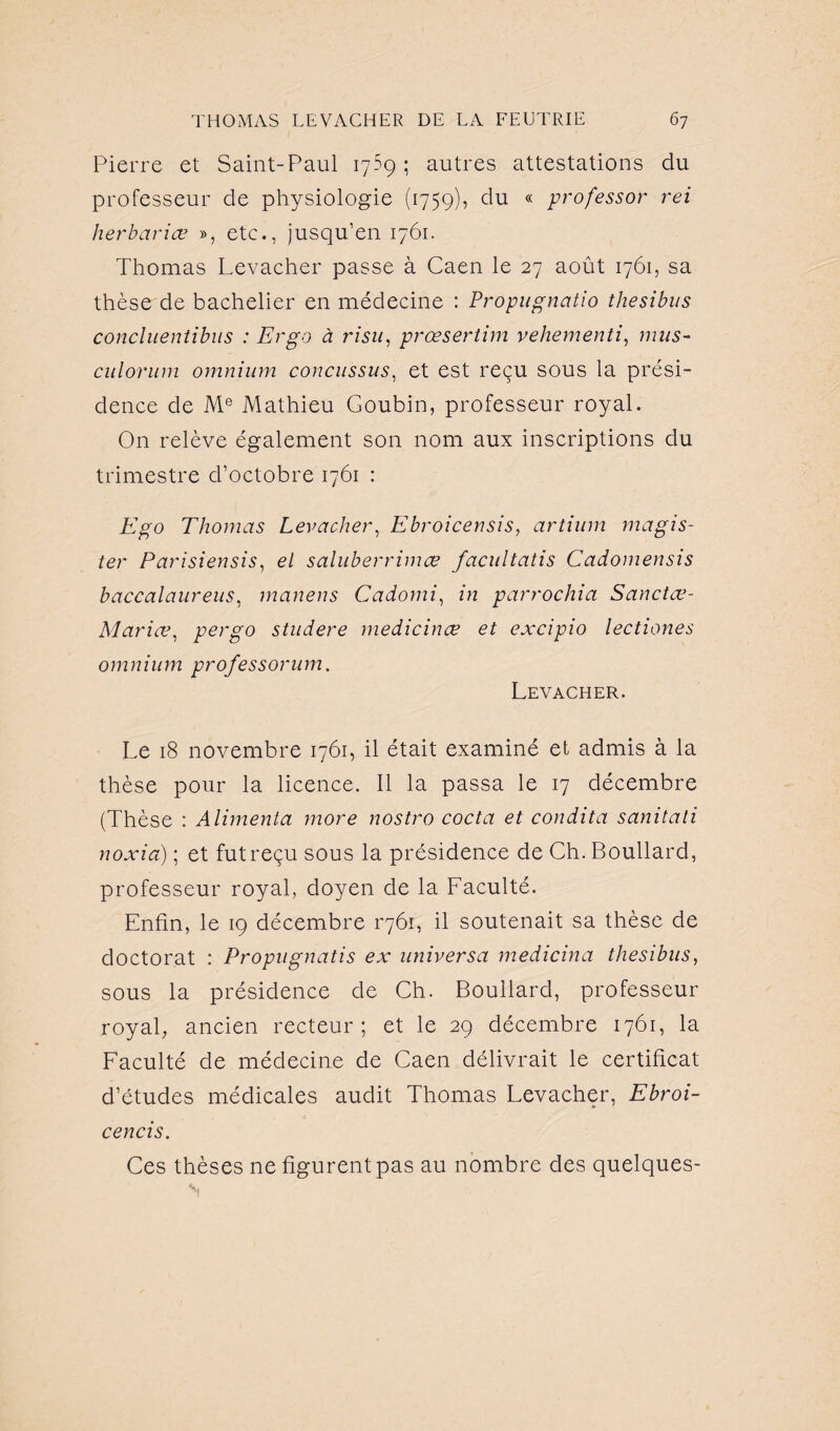 Pierre et Saint-Paul 1759 ; autres attestations du professeur de physiologie (1759), du « professor rei herbariæ », etc., jusqu’en 1761. Thomas Levacher passe à Caen le 27 août 1761, sa thèse de bachelier en médecine : Propugnatio thesibus concluentibus : Ergo à risu, prœsertim vehementi, mus- culorum omnium concussus, et est reçu sous la prési¬ dence de Me Mathieu Goubin, professeur royal. On relève également son nom aux inscriptions du trimestre d’octobre 1761 : Ego Thomas Levacher, Ebroicensis, artium magis- ter Parisiensis, el saluberrimæ facultatis Cadomensis baccalaureus, manens Cadomi, in parrochia Sanctœ- Mariœ, per go studere medicinæ et excipio lectiones omnium professorum. Levacher. Le 18 novembre 1761, il était examiné et admis à la thèse pour la licence. Il la passa le 17 décembre (Thèse : Alimenta more nostro coda et condita sanitati noxia) ; et fut reçu sous la présidence de Ch. Boullard, professeur royal, doyen de la Faculté. Enfin, le 19 décembre 1-761, il soutenait sa thèse de doctorat : Propugnatis ex universa medicina thesibus, sous la présidence de Ch. Boudard, professeur royal, ancien recteur; et le 29 décembre 1761, la Faculté de médecine de Caen délivrait le certificat d’études médicales audit Thomas Levacher, Ebroi- cencis. Ces thèses ne figurent pas au nombre des quelques-