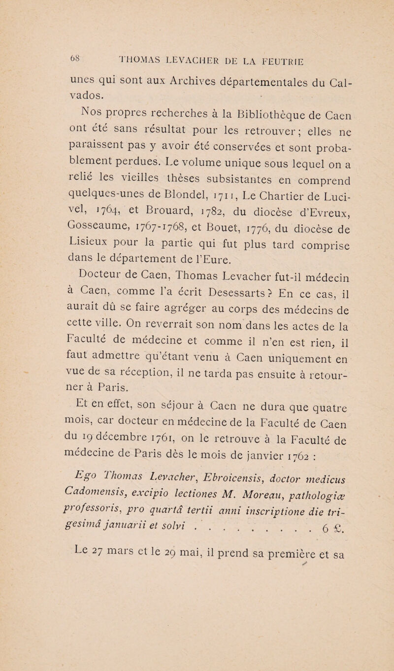 unes qui sont aux Archives départementales du Cal¬ vados. Nos propres recherches à la Bibliothèque de Caen ont été sans résultat pour les retrouver; elles ne paraissent pas y avoir été conservées et sont proba¬ blement perdues. Le volume unique sous lequel on a relié les vieilles thèses subsistantes en comprend quelques-unes de Blondel, 1711, Le Chartier de Luci- vel, 1764, et Brouard, 1782, du diocèse d’Evreux, Gosseaume, 1767-1768, et Bouet, 1776, du diocèse de Lisieux poui la partie qui fut plus tard comprise dans le département de l’Eure. Docteur de Caen, Thomas Levacher fut-il médecin à Caen, comme la écrit Desessarts ? En ce cas, il aui ait dû se faiie agréger au corps des médecins de cette ville. On reverrait son nom dans les actes de la Eaculté de médecine et comme il n’en est rien, il faut admettre qu étant venu à Caen uniquement en vue de sa réception, il ne tarda pas ensuite à retour¬ ner à Paris. Et en effet, son séjour à Caen ne dura que quatre mois, car docteur en médecine de la Faculté de Caen du 19 décembre 1761, on le retrouve à la Faculté de médecine de Paris dès le mois de janvier 1762 : Eg° Ihomas Levacher, Ebroicensis, doctor médiats Cadomensis, excipio lectiones M. Moreau, pathologiev pi ofessoi is, pro quartâ tertu anni inscriptione die tri- gesimâ januarii et solvi ..5 £ Le 27 mais et le 29 mai, il prend sa première et sa