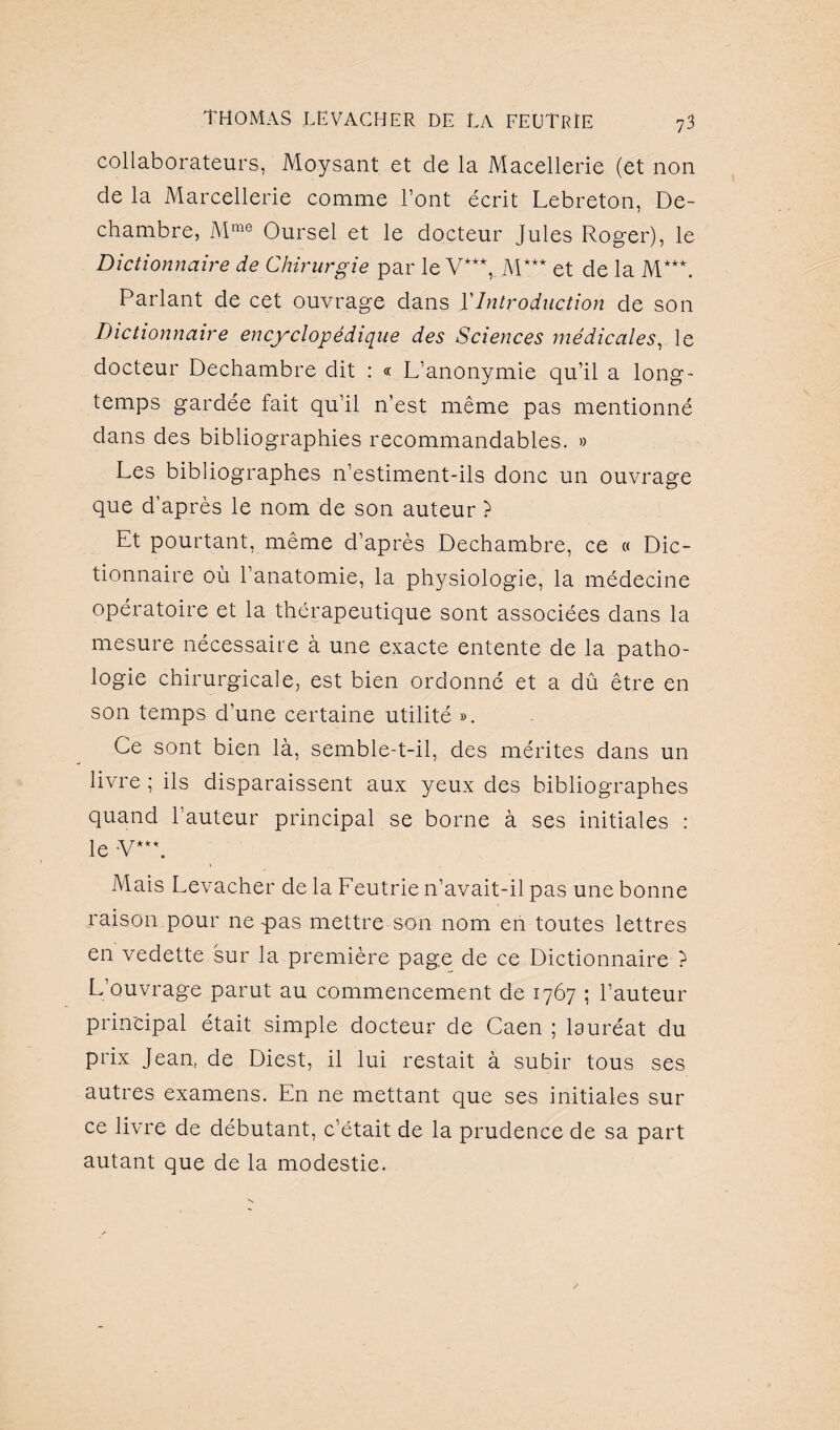 collaborateurs, Moysant et de la Macellerie (et non de la Marcellerie comme l’ont écrit Lebreton, De- chambre, Mme Oursel et le docteur Jules Roger), le Dictionnaire de Chirurgie par le V***, M*** et de la M**\ Parlant de cet ouvrage dans VIntroduction de son Dictionnaire encyclopédique des Sciences médicales, le docteur Dechambre dit : « L’anonymie qu’il a long¬ temps gardée fait qu’il n’est même pas mentionné dans des bibliographies recommandables. » Les bibliographes n’estiment-ils donc un ouvrage que d’après le nom de son auteur ? Et pourtant, même d’après Dechambre, ce « Dic¬ tionnaire où l’anatomie, la physiologie, la médecine opératoire et la thérapeutique sont associées dans la mesure nécessaire à une exacte entente de la patho¬ logie chirurgicale, est bien ordonné et a dû être en son temps d’une certaine utilité ». Ce sont bien là, semble-t-il, des mérites dans un livre ; ils disparaissent aux yeux des bibliographes quand l’auteur principal se borne à ses initiales : le -V**L Mais Levacher de la Feutrie n’avait-il pas une bonne raison pour ne pas mettre son nom en toutes lettres en vedette sur la première page de ce Dictionnaire ? L’ouvrage parut au commencement de 1767 ; l’auteur principal était simple docteur de Caen ; lauréat du prix Jean, de Diest, il lui restait à subir tous ses autres examens. En ne mettant que ses initiales sur ce livre de débutant, c’était de la prudence de sa part autant que de la modestie.