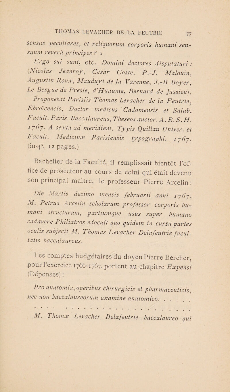 sensits peculiares, et reliquorum corporis humani sen- suum rever à principes ? » Ei go sm sunt, etc. Dommi doctores disputcituri : (■Nicolas Jeanroy, Coste, P.-J. Malouin, Augustin Roux, Mauduyt de la Varenne, J.-P Boyer, Le Besgue de Presle, d’Huaume, Bernard de Jussieu). Proponebat Parisiis Thomas Levacher de la Feutrie, Ebroicencis, Doctor medicus Cadomensis et Sulub. Facult. Paris. Baccalaureus, Theseos auctor. A. R. S. H. 1767. A sexta ad meridiem. Typis Quillau Univer. et Facult. Medicinœ Parisiensis typographi. 1767. (in-40, 12 pages.) Bachelier de la Faculté, il remplissait bientôt l’of¬ fice de prosecteur au cours de celui qui était devenu son principal maître, le professeur Pierre Arcelin : lJie al ai tis decimo inensis februami anni 1767, .M. Petrus Arcelin scholarum pro/essor corporis hu¬ mani structuram, partiumque usus super humano cadavere Philiatros edocuit quo quidem in cursu partes oculis subjecit M. Thomas Levacher Delà feutrie facul- tatis baccalaureus. Les comptes budgétaires du doyen Pierre Bercher, poui 1 exercice 1766-1767, portent au chapitre Expensi (Dépenses) : Pi 0 anatomia, operibus chirurgicis et pharmaceuticis, nec non baccalaureorum examine anatomico. eo qui M. Thomæ Levacher Delà feutrie baccalaur