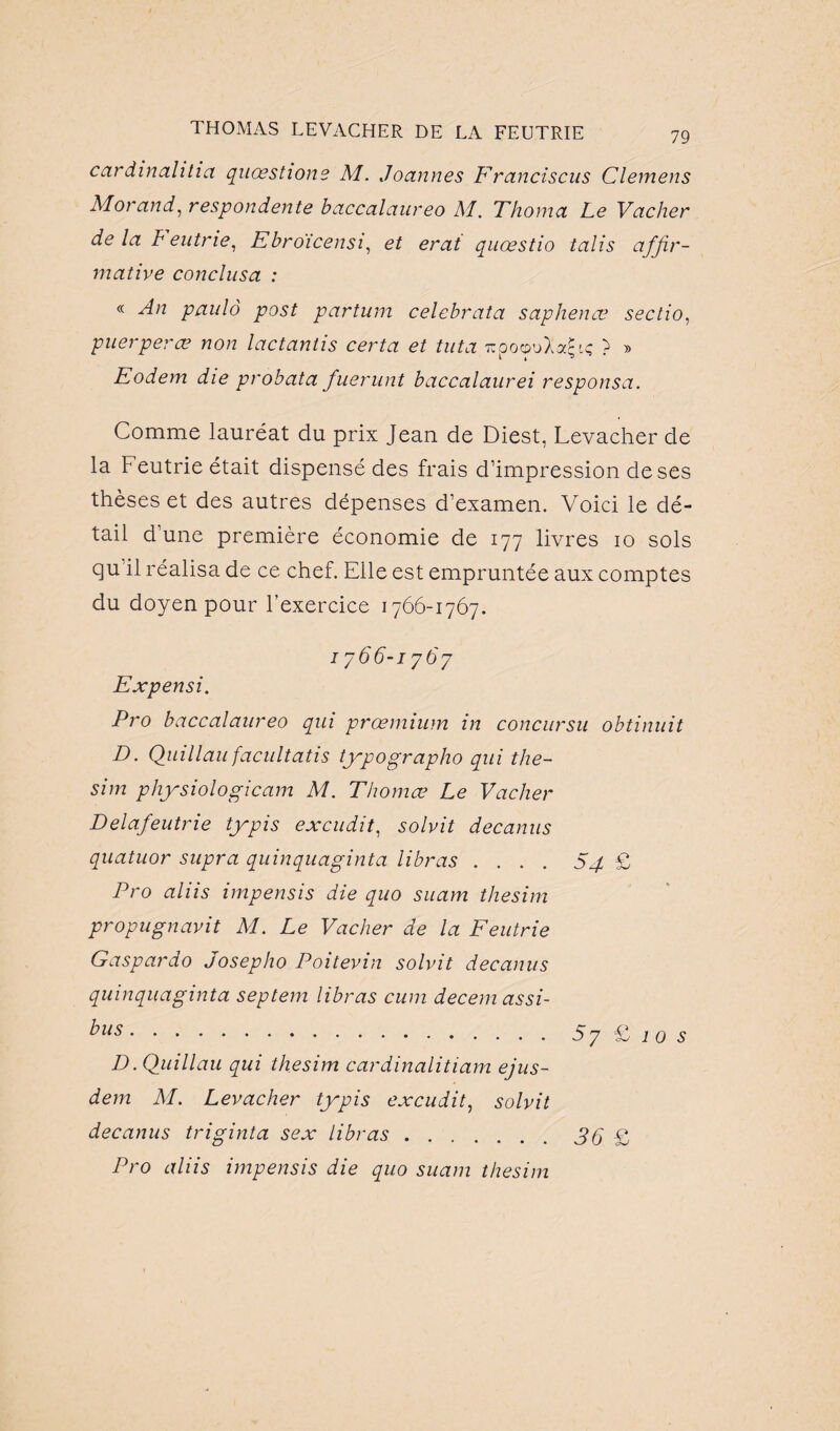 79 car din ah h a quoestione M. Joannes Francisais Clemens Morand, respondente baccalaureo M. Thoma Le Vacher de la F eutrie, Ebroicensi, et erat quœstio talis affir¬ mative conclusa : « An paulô post partum celebrata saphenœ sectio, puerper ce non lactantis certa et tut a lïpoouXajjiç ? » Eodem die probata fuerunt baccalaurei responsa. Comme lauréat du prix Jean de Diest, Levacher de la Feutrie était dispensé des frais d’impression de ses thèses et des autres dépenses d’examen. Voici le dé¬ tail d’une première économie de 177 livres 10 sols qu'il réalisa de ce chef. Elle est empruntée aux comptes du doyen pour l’exercice 1766-1767. 1766-1767 Expensi. Pro baccalaureo qui prœmium in concursu obtinuit D. Quillau facultatis typographo qui the- sim physiologicam M. Thomœ Le Vacher Delafeutrie typis excudit, solvit decanus quatuor supra quinquaginta libras .... S4 £ Pro aliis impensis die quo suam thesim propugnavit M. Le Vacher de la Feutrie Gaspardo Josepho Poitevin solvit decanus quinquaginta septem libras cum decem assi- bus.57 £ 10 s D. Quillau qui thesim cardinalitiam ejus- dem M. Levacher typis excudit, solvit decanus triginta sex libras.3Q £ Pro aliis impensis die quo suam thesim