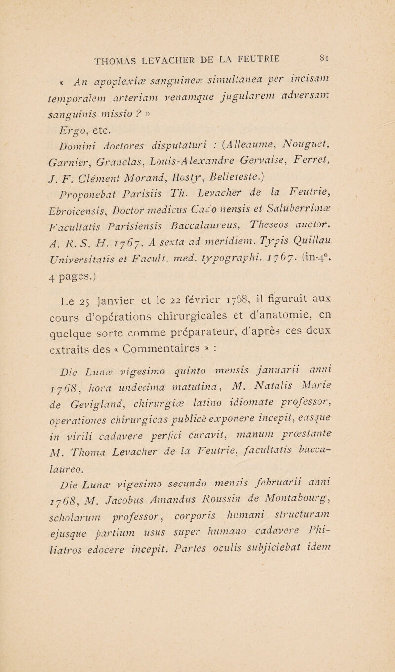 « An apoplexiev sctnguinece simultanea per incisam temporalem arteriam venamque jugularem adversam sanguinis missio ? » iJ Ergo, etc. Domini doclores disputaturi : (Alleaume, N ou guet, Garnier, Granclas, Louis-Alexandre Gervaise, Ferret, J. F. Clément Morand, Hosty, Belleteste.) Proponebat Parisiis Th. Levacher de la Feutne, Ebroicensis, Doctor medicus Cac.o nensis et Salubei rimer Facultatis Parisiensis Baccalaureus, Theseos auctor. A 7?. 5. 77. 7-767. .4 sevta ai meridiem. Typis Quillau Universitatis et Facult. med. typographi. 1767. (in-4°y 4 pages.; Le 25 janvier et le 22 février 1768, il figurait aux cours d’opérations chirurgicales et cl anatomie, en quelque sorte comme préparateur, d’après ces deux extraits des « Commentaires » : Die Lun ce vigesimo quinto mensis januarii anni 17 68, hora undecima matutina, M. Natalis Marie de Gevigland, chirurgies latino idiomate professery operationes chirurgicas publiée exponere incepit, easque in virili cadavere per/ici curavit, mamim prœstante M. Thoma Levacher de la Feutrie, /acultatis bacca- laureo. Die Lunœ vigesimo secundo mensis februaru anni 1768, M. Jacobus Amandus Poussin de Montabourg, scholarum professor, corpoms humani sti uctui am ejusque partium usus super humano cadavei e Phi- liatros edocere incepit. Partes oculis subjiciebat idem