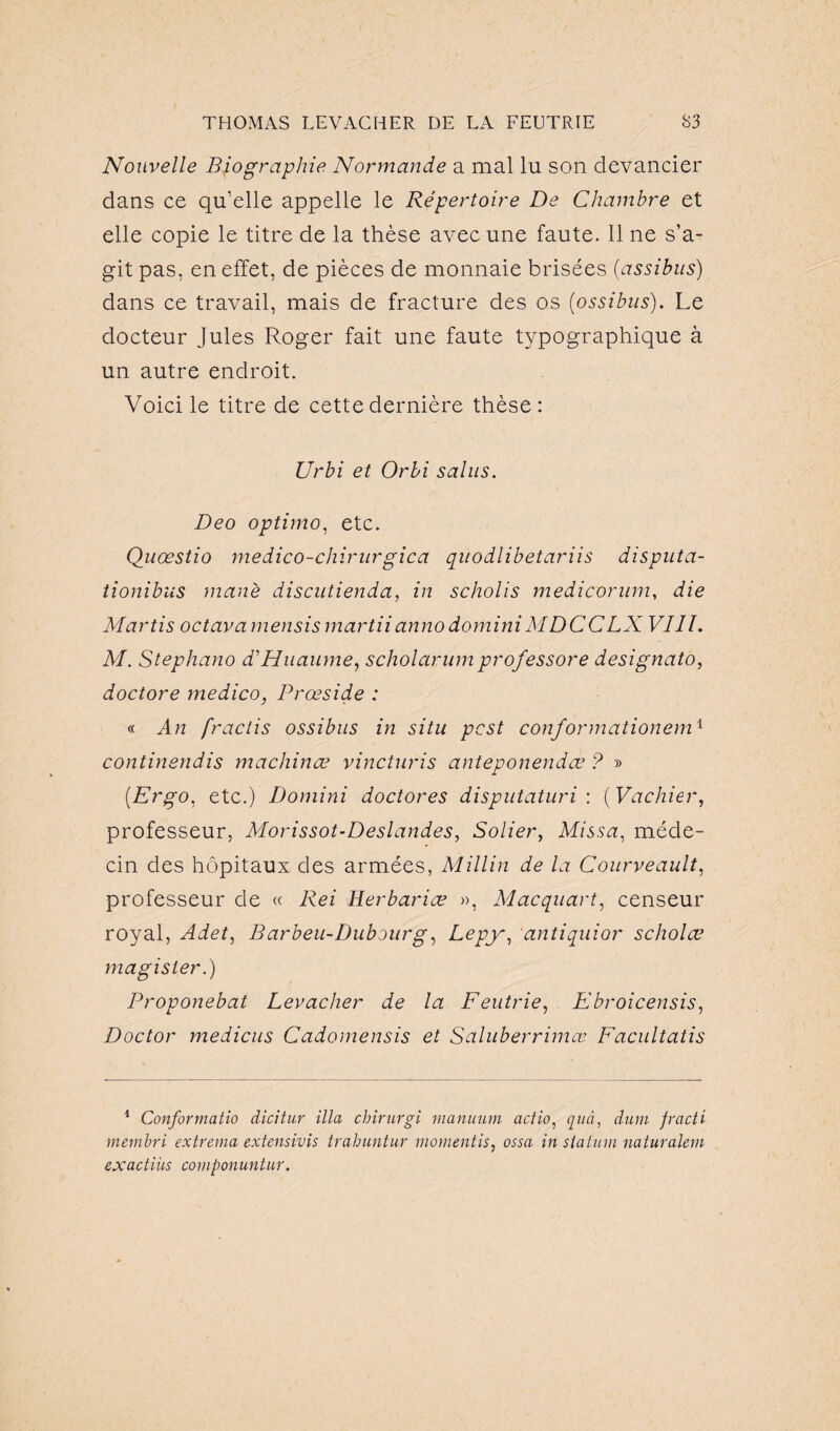 Nouvelle Biographie Normande a mal lu son devancier dans ce qu’elle appelle le Répertoire De Chambre et elle copie le titre de la thèse avec une faute. 11 ne s’a¬ git pas, en effet, de pièces de monnaie brisées (assibus) dans ce travail, mais de fracture des os (ossibus). Le docteur Jules Roger fait une faute typographique à un autre endroit. Voici le titre de cette dernière thèse : Urbi et Orbi sains. Deo optimo, etc. Quœstio medico-chirnrgica quodlibetariis disputa- tionibus manè discutienda, in scholis medicorum, die Martis octavamensis mardiannodominiMDCCLX VIII. M. Stephano d'Huaume, scholarum prof essore designato, doctore medico, Prœside : « An fractis ossibus in situ pcst conformationem1 continendis machinœ vincturis anteponendœ ? » (.Ergo, etc.) Domini doctores disputaturi : ( Vachier, professeur, Morissot-Deslandes, Solier, Missa, méde¬ cin des hôpitaux des armées, Millin de la Courveault, professeur de « Rei Herbariæ », Mac quart, censeur royal, Adet, Barbeu-Dubourg, Lepy, antiquior scholæ magisler.) Proponebat Levacher de la Feutrie, Ebroicensis, Doctor medicus Cadomensis et Saluberrimœ Facultatis 1 Conformatio dicitur ilia chirurgi manuum actio, quà, dum fracti rnembri extrema extensivis trahuntur moment is, ossa in statu m natur aient exactiùs componuntur.