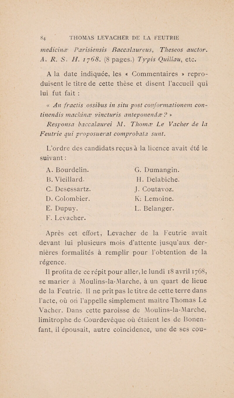 medicinœ Parisiensis Baccalaureus, Theseos auctor. A. A. S. AL 1768. (8 pages.) T y pis Quiliau, etc. A la date indiquée, les « Commentaires » repro¬ duisent le titre de cette thèse et disent l’accueil qui lui fut fait : « An fractis ossibus in situ post conformationem con- tinendis machina? vincturis anteponendæ ? » Responsa baccalaurei M. Thomæ Le Vacher de la Feutrie qui proposuerat comprobata sunt. L’ordre des candidats reçus à la licence avait été le suivant : A. Bourdelin. B. Vieillard. C. Desessartz. D. Colombier. E. Dupuy. F. Levacher. G. Dumangin H. Delabiche J. Coutavoz. K: Lemoine. L. Belanger. Après cet effort, Levacher de la Feutrie avait devant lui plusieurs mois d'attente jusqu’aux der¬ nières formalités à remplir pour l’obtention de la régence. Il profita de ce répit pour aller, le lundi 18 avril 1768, se marier à Moulins-la-Marche, à un quart de lieue de la Feutrie. Il ne prit pas le titre de cette terre dans l’acte, où on l’appelle simplement maître Thomas Le Vacher. Dans cette paroisse de Moulins-la-Marche, limitrophe de Courdevêque où étaient les de Bonen- fant, il épousait, autre coïncidence, une de ses cou-