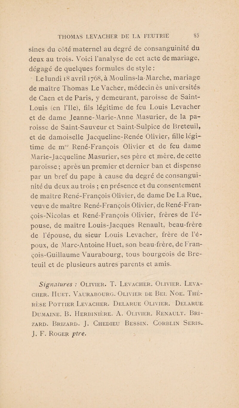 sines du côté maternel au degré de consanguinité du deux au trois. Voici l’analyse de cet acte de mariage, dégagé de quelques formules de style : Le lundi 18 avril 1768, à Moulins-la-Marche, mariage de maître Thomas Le Vacher, médecin ès universités- de Caen et de Paris, y demeurant, paroisse de Saint- Louis (en l’Ile), fils légitime de feu Louis Levacher et de dame Jeanne-Marie-Anne Masurier, de la pa¬ roisse de Saint-Sauveur et Saint-Sulpice de Breteuil, et de damoiselle Jacqueline-Renée Olivier, fille légi¬ time de mre René-François Olivier et de feu dame .Marie-Jacqueline Masurier, ses père et mère, de cette paroisse; après un premier et dernier ban et dispense par un bref du pape à cause du degré de consangui¬ nité du deux au trois ; en présence et du consentement de maître René-François Olivier, de dame De La Rue,, veuve de maître René-François Olivier, de René-Fran¬ çois-Nicolas et René-François Olivier, frères de l’é¬ pouse, de maître Louis-Jacques Renault, beau-frère de l’épouse, du sieur Louis Levacher, frère de l’é¬ poux, de Marc-Antoine Huet, son beau-frère, de Fran¬ çois-Guillaume Vaurabourg, tous bourgeois de Bre¬ teuil et de plusieurs autres parents et amis. Signatures : Olivier. T. Levacher. Olivier. Leva- ciier. Huet. Vaurabourg. Olivier de Bel Noe. Thé¬ rèse Pottier Levacher. Delarue Olivier. Delarue Dumaine. B. Herbinière. A. Olivier. Renault. Bri- zard. Brizard. J. Chedieu Bessin. Corblin Seris.. J. F. Roger ptre. s