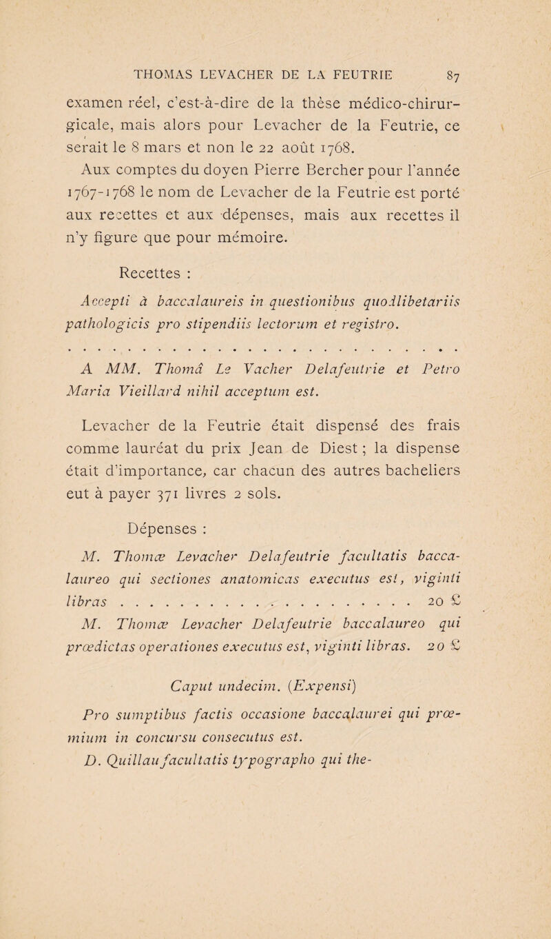 examen réel, c’est-à-dire de la thèse médico-chirur¬ gicale, mais alors pour Levacher de la Feutrie, ce serait le 8 mars et non le 22 août 1768. Aux comptes du doyen Pierre Bercher pour l’année 1767-1768 le nom de Levacher de la Feutrie est porté aux recettes et aux dépenses, mais aux recettes il n’y figure que pour mémoire. Recettes : Accepti à baccalaureis in questionibus quodlibetariis pathologicis pro stipendiis lectorum et registre». A MM. Thomâ Le Vacher Delafeutrie et Petro Maria Vieillard nihil acception est. Levacher de la Feutrie était dispensé des frais comme lauréat du prix Jean de Diest ; la dispense était d’importance, car chacun des autres bacheliers eut à payer 371 livres 2 sols. Dépenses : M. Thomas Levacher Delafeutrie facultatis bacca- laureo qui sectiones anatomicas executus est, viginti libras.20 £ M. Thomas Levacher Delafeutrie baccalaureo qui prœdictas operationes executus est, viginti libras. 20 £ Caput undecim. (Expensi) Pro sumptibus factis occasione baccalaurei qui prœ- rnium in concursu consecutus est. D. Quillaufacultatis typographo qui the-