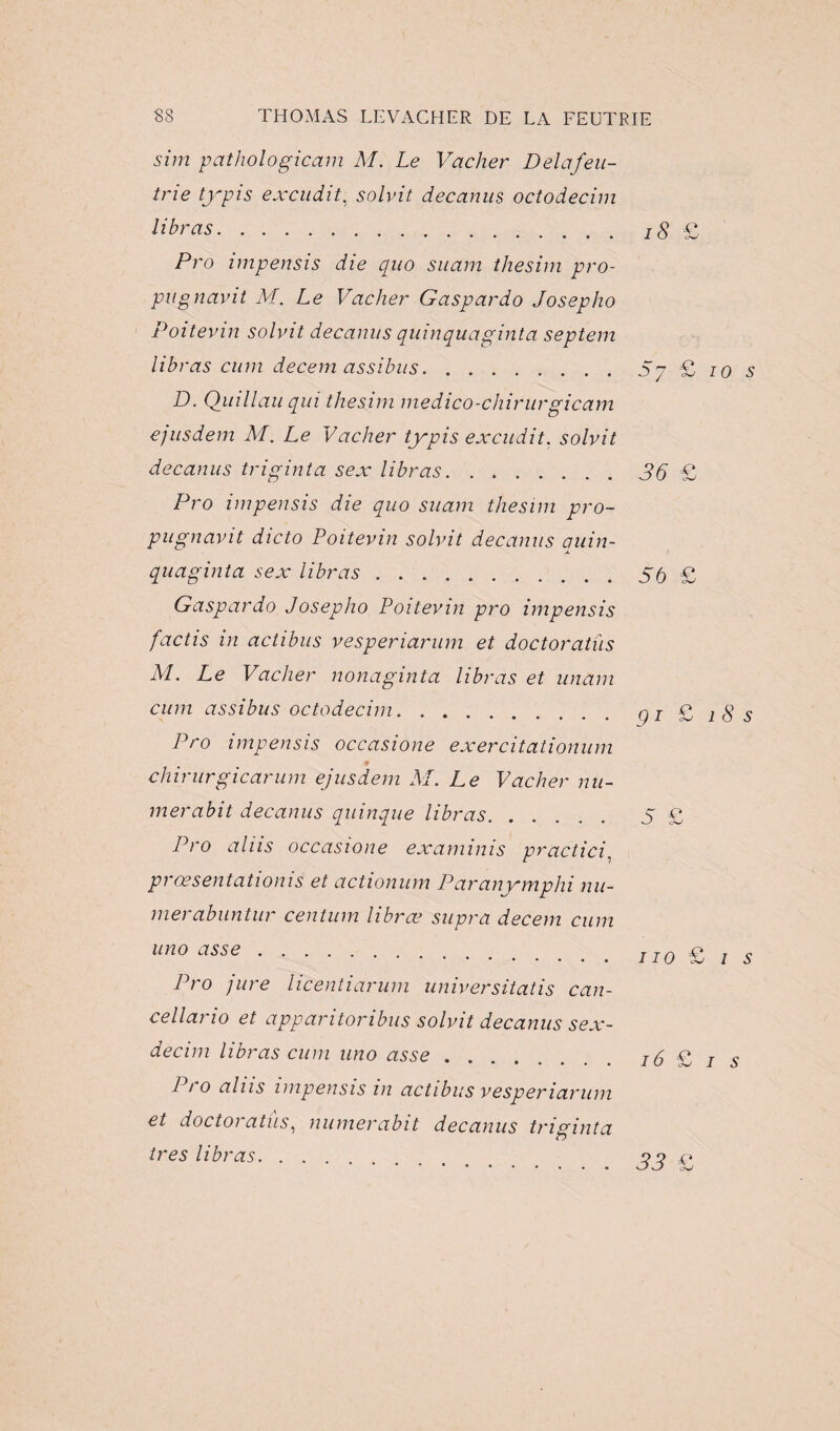 sim pathologicam M. Le Vacher Delafeu- tne typis excudit, solvit decanus octodecim libras. Pro impensis die quo suam thesim pro¬ pu g nam t M. Le Vacher G asp ar do Josepho Poitevin solvit decanus quinquaginta septem libras cum decem assibus. D. Quillau qui thesim medico-chirurgicam ejusdem M. Le Vacher typis excudit. solvit decanus triginta sex libras. Pro impensis die quo suam thesim pro- pugnavit dicto Poitevin solvit decanus quin¬ quaginta sex libras. Gaspardo Josepho Poitevin pro impensis factis in actibus vesperiarum et doctoratùs M. Le Vacher nonaginta libras et unam cum assibus octodecim. Pro impensis occasione exercitationum chirurgicarum ejusdem M. Le Vacher nu- merabit decanus quinque libras. Pro alus occasione examinis practici, prœsentationis et actionum Paranymphi nu- merabuntur centum librœ supra decem cum uno as se. Pro jure licentiarum universitatis can- cellario et apparitoribus solvit decanus sex- decim libras cum uno asse. Pro aliis impensis in actibus vesperiarum et doctoratùs, mimerabit decanus triginta très libras. . . . 18 £ Sy £ io s 36 £ 56 £ g i £ î 8 s S £ no £ / s 16 PI i s 33 £