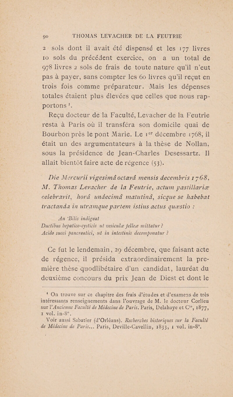 go 2 sols dont il avait été dispensé et les 177 livres 10 sols du précédent exercice, on a un total de 978 livres 2 sols de frais de toute nature qu’il n’eut pas à payer, sans compter les 60 livres qu’il reçut en trois fois comme préparateur. Mais les dépenses totales étaient plus élevées que celles que nous rap¬ portons h Reçu docteur de la Faculté, Levacher de la Feutrie resta à Paris où il transféra son domicile quai de Bourbon près le pont Marie. Le icr décembre 1768, il était un des argumentateurs à la thèse de Nollan, sous la présidence de Jean-Charles Desessartz. Il allait bientôt faire acte de régence (53). Die Mercurii vigesimâ oclavâ mensis decembris 1768, M. Thomas Levacher de la Feutrie, acturn pastillariæ celebravit, horâ undecimâ matutinâ, sicque se liabebat tractanda in utramque partem istius actus quœstio : An ‘Bilis indireat o Ductibus hepatico-cysticis ut vesiculœ Jellece mittatur ? Acido succi pancreatici, ut in intestinis decomponatur ? Ce fut le lendemain, 29 décembre, que faisant acte de régence, il présida extraordinairement la pre¬ mière thèse quodlibétaire d’un candidat, lauréat du deuxième concours du prix Jean de Diest et dont le 1 On trouve sur ce chapitre des frais d’études et d’examens de très intéressants renseignements dans l’ouvrage de M. le docteur Corlieu sur VAncienne Faculté de Médecine de Paris. Paris, Delahaye et Cie, 1877, 1 vol. in-8°. Voir aussi Sabatier (d’Orléans). Recherches historiques sur la Faculté de Médecine de Paris... Paris, Deville-Cavellin, 1833, 1 vol. in-8°.