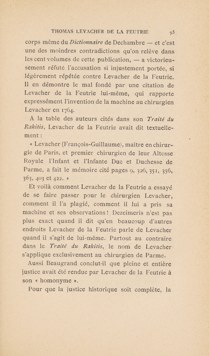 corps même du Dictionnaire de Dechambre — et c’est une des moindres contradictions qu’on relève dans les cent volumes de cette publication, — a victorieu¬ sement réfuté l’accusation si injustement portée, si légèrement répétée contre Levacher de la Feutrie. Il en démontre le mal fondé par une citation de Levacher de la Feutrie lui-même, qui rapporte expressément l’invention de la machine au chirurgien Levacher en 1764. A la table des auteurs cités dans son Traité du Rakitis, Levacher de la Feutrie avait dit textuelle¬ ment : « Levacher (François-Guillaume), maître en chirur¬ gie de Paris, et premier chirurgien de leur Altesse Royale l’Infant et l’Infante Duc et Duchesse de Parme, a fait le mémoire cité pages 9, 326, 351, 356, 363, 403 et 422. » Et voilà comment Levacher de la Feutrie a essayé de se faire passer pour le chirurgien Levacher, comment il l’a plagié, comment il lui a pris sa machine et ses observations ! Dezeimeris n’est pas plus exact quand il dit qu’en beaucoup d’autres endroits Levacher de la Feutrie parle de Levacher quand il s’agit de lui-même. Partout au contraire dans le Traité du Rakitis, le nom de Levacher s’applique exclusivement au chirurgien de Parme. Aussi Beaugrand conclut-il que pleine et entière justice avait été rendue par Levacher de la Feutrie à son « homonyme ». Pour que la justice historique soit complète, la