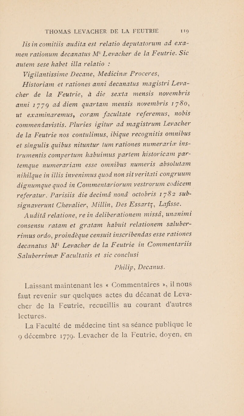 lis in comitiis audita est relatio deputatorum ad exa¬ men rationum decanatus M1 Levacher de la Feutrie. Sic antem sese habet ilia relatio : Vigilantissime Decane, Medicinæ Proceres, Historiam et rationes anni decanatus magistri Leva¬ cher de la Feutrie, à die sexta mensis novembris anni 1779 ad diem quartam mensis novembris 1780, ut examinaremus, coram facultate refer émus, nobis commendavistis. Pluries igitur ad magistrum Levacher de la Feutrie nos contulimus, ibique recognitis omnibus et singulis quibus nituntur tum rationes mimerariœ ins- trumentis compertum habuimus partem historicam par- temque numerariam esse omnibus numeris absolutam nihilque in illis invenimus quod non sit veritati congruum dignumque quod in Commentariorum vestrorum codicem referatur. Parisiis die décima nonâ octobris 1782 sub- signaverunt Chevalier, Millin, Des Essartq, Lafisse. Audita relatione, re in deliberationem misseî, unammi consensu ratam et gratam liabuit relationem saluber- rimus ordo, proindèque censuit inscribendas esse rationes decanatus Ml Levacher de la Feutrie in Commentariis Saluberrimæ Facultatis et sic conclusi Philip, Dec anus. Laissant maintenant les « Commentaires », il nous faut revenir sur quelques actes du decanat de Leva¬ cher de la Feutrie, recueillis au courant d’autres lectures. La Faculté de médecine tint sa séance publique le