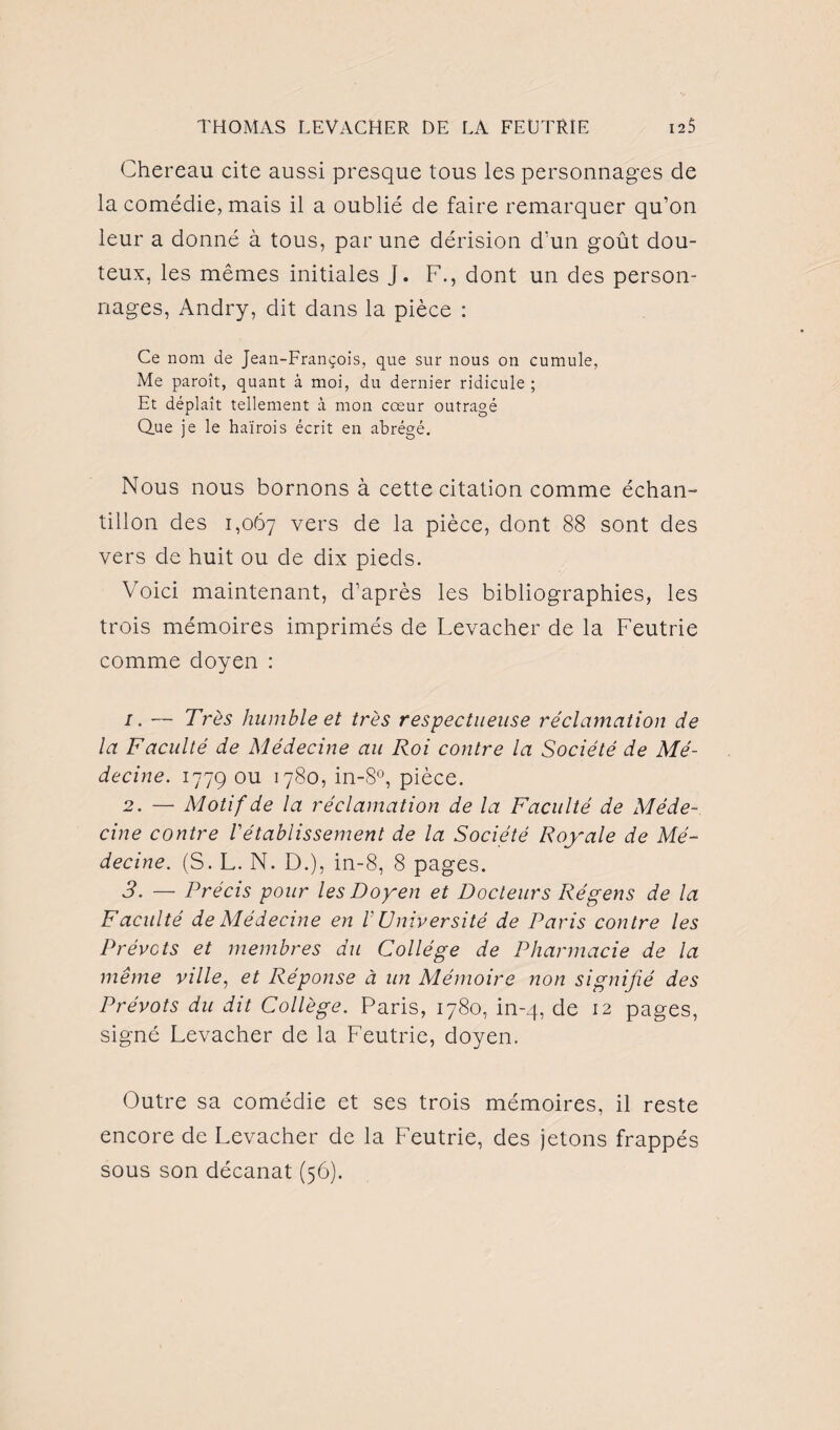 Chereau cite aussi presque tous les personnages de la comédie, mais il a oublié de faire remarquer qu’on leur a donné à tous, par une dérision d’un goût dou¬ teux, les mêmes initiales j. F., dont un des person¬ nages, Andry, dit dans la pièce : Ce nom de Jean-François, que sur nous on cumule, Me paroît, quant à moi, du dernier ridicule ; Et déplaît tellement à mon cœur outragé Que je le haïrois écrit en abrégé. Nous nous bornons à cette citation comme échan¬ tillon des 1,067 vers de la pièce, dont 88 sont des vers de huit ou de dix pieds. Voici maintenant, d’après les bibliographies, les trois mémoires imprimés de Levacher de la Feutrie comme doyen : 1. — Très humble et très respectueuse réclamation de la Faculté de Médecine au Roi contre la Société de Mé¬ decine. 1779 ou 1780, in-8°, pièce. 2. — Motif de la réclamation de la Faculté de Méde¬ cine contre rétablissement de la Société Royale de Mé¬ decine. (S. L. N. D.), in-8, 8 pages. 3. — Précis pour les Doyen et Docteurs Régens de la Faculté de Médecine en V Université de Paris contre les Prévôts et membres du Collège de Pharmacie de la même ville, et Réponse à un Mémoire non signifié des Prévôts du dit Collège. Paris, 1780, in-4, de 12 pages, signé Levacher de la Feutrie, doyen. Outre sa comédie et ses trois mémoires, il reste encore de Levacher de la Feutrie, des jetons frappés sous son décanat (56).