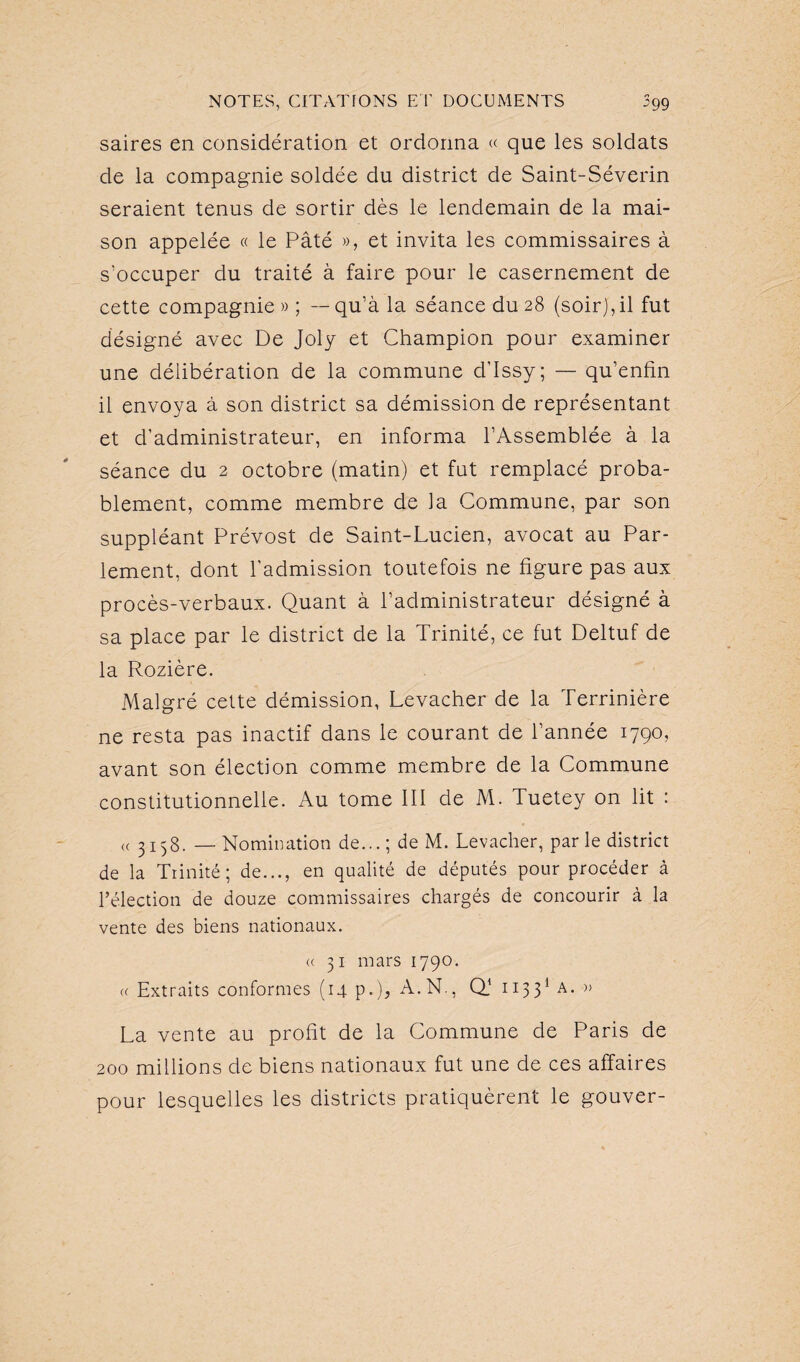 saires en considération et ordonna « que les soldats de la compagnie soldée du district de Saint-Séverin seraient tenus de sortir dès le lendemain de la mai¬ son appelée « le Pâté », et invita les commissaires à s'occuper du traité à faire pour le casernement de cette compagnie»; --qu’à la séance du 28 (soir), il fut désigné avec De Joly et Champion pour examiner une délibération de la commune d'Issy; — qu’enfin il envoya à son district sa démission de représentant et d’administrateur, en informa l’Assemblée à la séance du 2 octobre (matin) et fut remplacé proba¬ blement, comme membre de la Commune, par son suppléant Prévost de Saint-Lucien, avocat au Par¬ lement, dont l'admission toutefois ne figure pas aux procès-verbaux. Quant à l’administrateur désigné à sa place par le district de la Trinité, ce fut Deltuf de la Rozière. Malgré cette démission, Levacher de la Terrinière ne resta pas inactif dans le courant de l’année 1790, avant son élection comme membre de la Commune constitutionnelle. Au tome III de M. Tuetey on lit : « 3158. —Nomination de...; de M. Levacher, par le district de la Trinité; de..., en qualité de députés pour procéder à l’élection de douze commissaires chargés de concourir à la vente des biens nationaux. <c 31 mars 1790. « Extraits conformes (14 p.), A.N., Q) 11331 a. » La vente au profit de la Commune de Paris de 200 millions de biens nationaux fut une de ces affaires pour lesquelles les districts pratiquèrent le gouver-