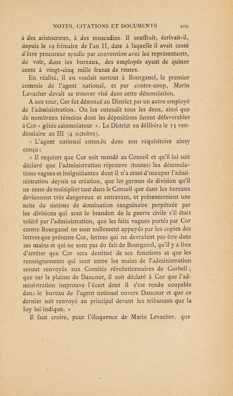 à des aristocrates, à des muscadins. Il souffrait, écrivait-il, depuis le 19 frimaire de l’an II, date à laquelle il avait cessé d’être procureur syndic par convention avec les représentants, de voir, dans les bureaux, des employés ayant de quinze cents à vingt-cinq mille francs de rentes. En réalité, il en voulait surtout à Bourganel, le premier commis de l’agent national, et par contre-coup, Marin Levacher devait se trouver visé dans cette dénonciation. A son tour, Cor fut dénoncé au District par un autre employé de l’administration. On les entendit tous les deux, ainsi que de nombreux témoins dont les dépositions furent défavorables àCor« génie calomniateur ». Le District en délibéra le 13 ven¬ démiaire an III (4 octobre). « L’agent national entendu dans son réquisitoire ainsy concu: i « Il requiert que Cor soit mandé au Conseil et qu’il lui soit déclaré que l’administration réprouve (toutes) les dénoncia¬ tions vagues et insignifiantes dont il n’a cessé d’occuper l’admi¬ nistration depuis sa création, que les germes de division qu’il ne cesse de multiplier tant dans le Conseil que dans les bureaux deviennent très dangereux et entravant, et présenteraient une suite du sistème de domination sanguinaire perpétuée par les divisions qui sont le brandon de la guerre civile s’il était toléré par l’administration, que les faits vagues portés par Cor contre Bourganel ne sont nullement appuyés par les copies des lettres que présente Cor, lettres qui ne devraient pas être dans ses mains et qui ne sont pas du fait de Bourganel, qu’il y a lieu d’arrêter que Cor sera destitué de ses fonctions et que les renseignements qui sont entre les mains de l’administration seront renvoyés aux Comités révolutionnaires de Corbeil ; que sur la plainte de Dancour, il soit déclaré à Cor que l’ad¬ ministration improuve l’écart dont il s’est rendu coupable dans le bureau de l’agent national envers Dancour et que ce dernier soit renvoyé au principal devant les tribunaux que la loy lui indique. » Il faut croire, pour l’éloquence de Marin Levacher, que