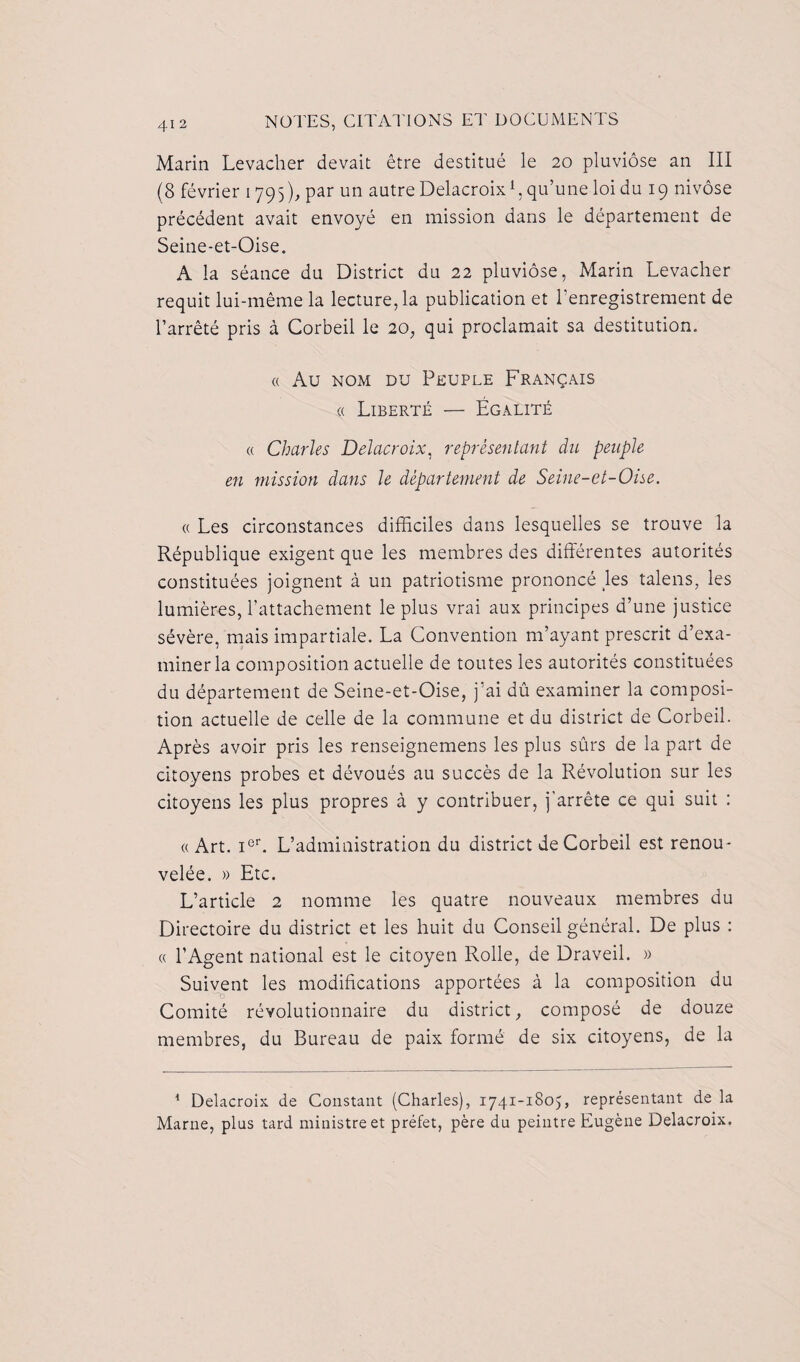 Marin Levacher devait être destitué le 20 pluviôse an III (8 février 1795), par un autre Delacroix1, qu’une loi du 19 nivôse précédent avait envoyé en mission dans le département de Seine-et-Oise. A la séance du District du 22 pluviôse, Marin Levacher requit lui-même la lecture, la publication et l’enregistrement de l’arrêté pris à Corbeil le 20, qui proclamait sa destitution. « Au nom du Peuple Français « Liberté — Égalité « Charles Delacroix, représentant du peuple en mission dans le département de Seine-et-Oise. « Les circonstances difficiles dans lesquelles se trouve la République exigent que les membres des différentes autorités constituées joignent à un patriotisme prononcé les talens, les lumières, l’attachement le plus vrai aux principes d’une justice sévère, mais impartiale. La Convention m’ayant prescrit d’exa¬ miner la composition actuelle de toutes les autorités constituées du département de Seine-et-Oise, j’ai dû examiner la composi¬ tion actuelle de celle de la commune et du district de Corbeil. Après avoir pris les renseignemens les plus sûrs de la part de citoyens probes et dévoués au succès de la Révolution sur les citoyens les plus propres à y contribuer, j'arrête ce qui suit : « Art. i°r. L’administration du district de Corbeil est renou¬ velée. » Etc. L’article 2 nomme les quatre nouveaux membres du Directoire du district et les huit du Conseil général. De plus : « l’Agent national est le citoyen Rolle, de Draveil. » Suivent les modifications apportées à la composition du Comité révolutionnaire du district, composé de douze membres, du Bureau de paix formé de six citoyens, de la 1 Delacroix de Constant (Charles), 1741-1805, représentant de la Marne, plus tard ministre et préfet, père du peintre Eugène Delacroix.