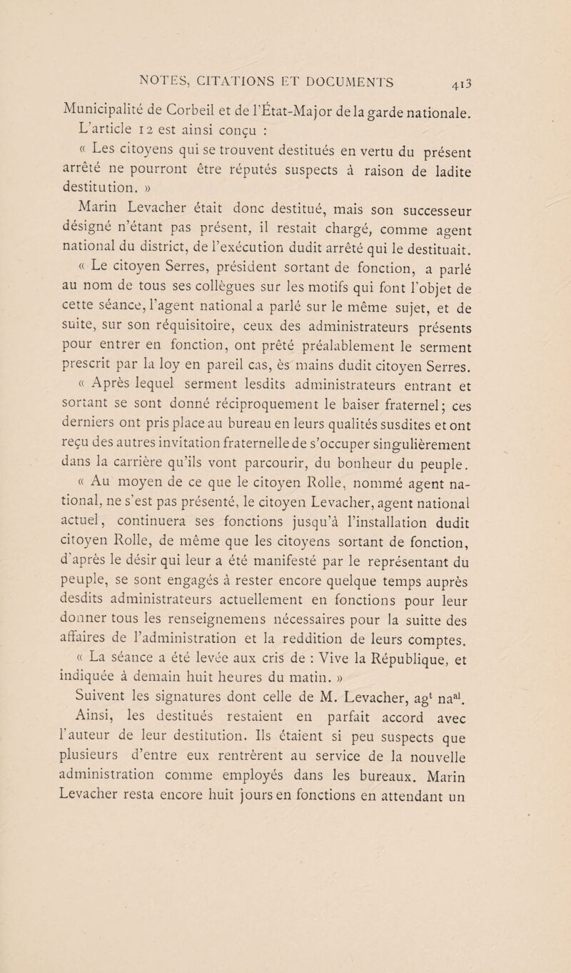 Municipalité de Corbeil et de 1 État-Major delà garde nationale. L’article 12 est ainsi concu : i « Les citoyens qui se trouvent destitués en vertu du présent arrêté ne pourront être réputés suspects à raison de ladite destitution. » Marin Levacher était donc destitué, mais son successeur désigné n’étant pas présent, il restait chargé, comme agent national du district, de l’exécution dudit arrêté qui le destituait. « Le citoyen Serres, président sortant de fonction, a parlé au nom de tous ses collègues sur les motifs qui font l’objet de cette séance, l’agent national a parlé sur le même sujet, et de suite, sur son réquisitoire, ceux des administrateurs présents pour entrer en fonction, ont prêté préalablement le serment prescrit par la loy en pareil cas, ès mains dudit citoyen Serres. « Après lequel serment lesdits administrateurs entrant et sortant se sont donné réciproquement le baiser fraternel; ces derniers ont pris place au bureau en leurs qualités susdites et ont reçu des autres invitation fraternelle de s’occuper singulièrement dans la carrière qu’ils vont parcourir, du bonheur du peuple. « Au moyen de ce que le citoyen Rolle, nommé agent na¬ tional, ne s’est pas présenté, le citoyen Levacher, agent national actuel, continuera ses fonctions jusqu’à l’installation dudit citoyen Rolle, de même que les citoyens sortant de fonction, d'après le désir qui leur a été manifesté par le représentant du peuple, se sont engagés à rester encore quelque temps auprès desdits administrateurs actuellement en fonctions pour leur donner tous les renseignemens nécessaires pour la suitte des affaires de l’administration et la reddition de leurs comptes. « La séance a été levée aux cris de : Vive la République, et indiquée à demain huit heures du matin. » Suivent les signatures dont celle de M. Levacher, agl naal. Ainsi, les destitués restaient en parfait accord avec l’auteur de leur destitution. Ils étaient si peu suspects que plusieurs d’entre eux rentrèrent au service de la nouvelle administration comme employés dans les bureaux. Marin Levacher resta encore huit jours en fonctions en attendant un