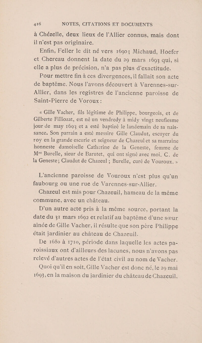 à Chézelle, deux lieux de l’Ailier connus, mais dont il n’est pas originaire. Enfin, Feller le dit né vers 1690; Michaud, Hoefer et Chereau donnent la date du 29 mars 1693 qui, si elle a plus de précision, n’a pas plus d'exactitude. Pour mettre fin à ces divergences, il fallait son acte de baptême. Nous l’avons découvert à Varennes-sur- Allier, dans les registres de l’ancienne paroisse de Saint-Pierre de Voroux: « Gille Vacher, fils légitime de Philippe, bourgeois, et de Gilberte Filliozat, est né un vendredy à midy vingt neufiesme jour de may 1693 et a esté baptizé le landemain de sa nais¬ sance. Son parrain a esté messire Gille Claudut, escuyer du roy en la grande escurie et seigneur de Chazeul et sa marraine honneste damoiselle Catherine de la Geneste, femme de Mre Burelle, sieur de Barutet, qui ont signé avec moi. C. de la Geneste; Claudut de Chazeul ; Burelle, curé de Vouroux. >, L’ancienne paroisse de Vouroux n’est plus qu’un faubourg ou une rue de Varennes-sur-Allier. Chazeul est mis pour Chazeuil, hameau de la même commune, avec un château. D’un autre acte pris à la même source, portant la date du 31 mars 1692 et relatif au baptême d’une sœur aînée de Gille Vacher, il résulte que son père Philippe était jardinier au château de Chazeuil. De 1680 à 1710, période dans laquelle les actes pa¬ roissiaux ont d’ailleurs des lacunes, nous n’avons pas relevé d’autres actes de l’état civil au nom de Vacher. Quoi qu’il en soit, Gille Vacher est donc né, le 29 mai 1693, en la maison du jardinier du château de Chazeuil,