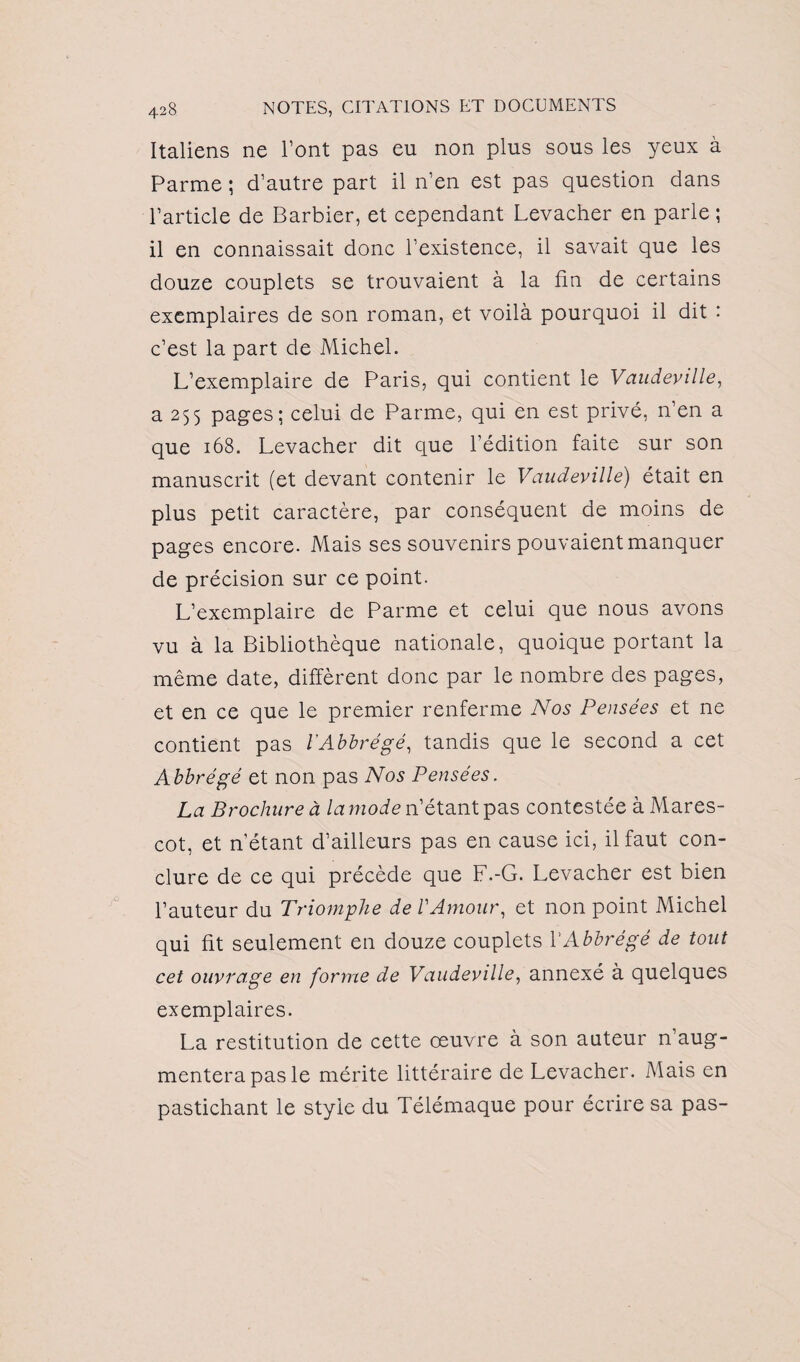 Italiens ne l’ont pas eu non plus sous les yeux à Parme ; d’autre part il n’en est pas question dans l’article de Barbier, et cependant Levacher en parle; il en connaissait donc l’existence, il savait que les douze couplets se trouvaient à la lin de certains exemplaires de son roman, et voilà pourquoi il dit : c’est la part de Michel. L’exemplaire de Paris, qui contient le Vaudeville, a 255 pages; celui de Parme, qui en est privé, n’en a que 168. Levacher dit que l’édition faite sur son manuscrit (et devant contenir le Vaudeville) était en plus petit caractère, par conséquent de moins de pages encore. Mais ses souvenirs pouvaient manquer de précision sur ce point. L’exemplaire de Parme et celui que nous avons vu à la Bibliothèque nationale, quoique portant la même date, diffèrent donc par le nombre des pages, et en ce que le premier renferme Nos Pensées et ne contient pas lAbbrégé, tandis que le second a cet Abbrégé et non pas Nos Pensées. La Brochure à la mode n’étant pas contestée àMares- cot, et n’étant d’ailleurs pas en cause ici, il faut con¬ clure de ce qui précède que F.-G. Levacher est bien l’auteur du Triomphe de l'Amour, et non point Michel qui fit seulement en douze couplets VAbbrégé de tout cet ouvrage en forme de Vaudeville, annexé à quelques exemplaires. La restitution de cette œuvre à son auteur n’aug¬ mentera pas le mérite littéraire de Levacher. Mais en pastichant le style du Télémaque pour écrire sa pas-