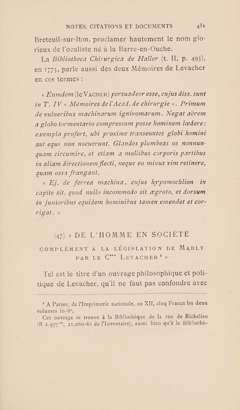 Breteuil-sur-Iton, proclamer hautement le nom glo¬ rieux de l'oculiste né à la Barre-en-Ouche. La Bibliotheca Chirurgien de Haller (t. II, p. 493), en 1775, parle aussi des deux Mémoires de Levacher en ces termes : « Eumdem (le Vacher) persuadeor esse, eu jus diss. sunt in T. IV a Mémoires de!Acad, de chirurgie ». Primum de vulneribus machinarum ignivomarum. Negat a'èrem a gloho tormentario compressum posse hominem lœdere; exempla profert, ubi proxime transeuntes globi homini aut equo non nocuerunt. Glandes plumbeas os nonnun- quam circumire, et etiam a mollibus corporis partibus in aliam directionem flecti, neque eo minus vim reiinere, quam ossa fr an gant. « Ej. de ferrea machina, cujus hypomochlion in capite sit. quod nullo incommodo sit ægroto, et dorsum in junioribus equidem hominibus tamen emendet et cor- rigat. » (47) « DE L’HOMME EN SOCIÉTÉ COMPLÉMENT A LA LEGISLATION DE MaBLY par le C*** Levaciier1 » Tel est le titre d’un ouvrage philosophique et poli¬ tique de Levacher, qu’il ne faut pas confondre avec 1 A Parme, de l’Imprimerie nationale, an XII, cinq Francs les deux volumes in-8°. Cet ouvrage se trouve à la Bibliothèque de la rue de Richelieu (R 2.977 10, 21.060-61 de l’Inventaire), aussi bien qu’à la Bibüothè-