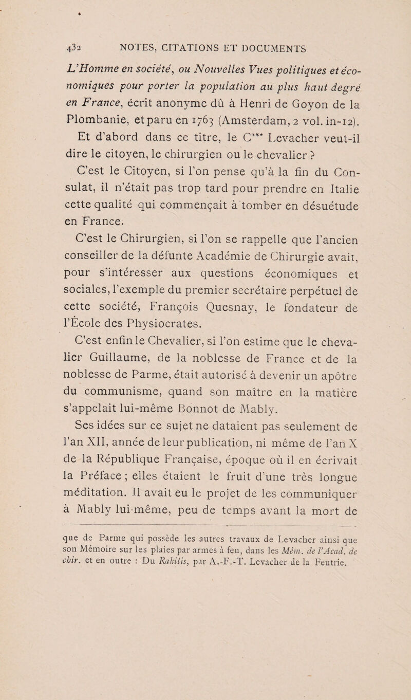 L'Homme en société, ou Nouvelles Vues politiques et éco¬ nomiques pour porter la population au plus haut degré en France, écrit anonyme dû à Henri de Goyon de la Plombanie, etparu en 1763 (Amsterdam, 2 vol. in-12). Et d’abord dans ce titre, le C’** Levacher veut-il dire le citoyen, le chirurgien ou le chevalier ? C’est le Citoyen, si l’on pense qu’à la fin du Con¬ sulat, il n’était pas trop tard pour prendre en Italie cette qualité qui commençait à tomber en désuétude en France. C’est le Chirurgien, si l’on se rappelle que l’ancien conseiller de la défunte Académie de Chirurgie avait, pour s’intéresser aux questions économiques et sociales, l’exemple du premier secrétaire perpétuel de cette société, François Quesnay, le fondateur de l’École des Physiocrates. C’est enfin le Chevalier, si l’on estime que le cheva¬ lier Guillaume, de la noblesse de France et de la noblesse de Parme, était autorisé à devenir un apôtre du communisme, quand son maître en la matière s’appelait lui-même Bonnot de Mably. Ses idées sur ce sujet ne dataient pas seulement de l’an XII, année de leur publication, ni même de l’an X de la République Française, époque où il en écrivait la Préface ; elles étaient le fruit d’une très longue méditation. Il avait eu le projet de les communiquer à Mably lui-même, peu de temps avant la mort de que de Parme qui possède les autres travaux de Levacher ainsi que son Mémoire sur les plaies par armes à feu, dans les Mém. de l’Acad. de chir. et en outre : Du Rakitis, par A.-F.-T. Levacher de la Feutrie.