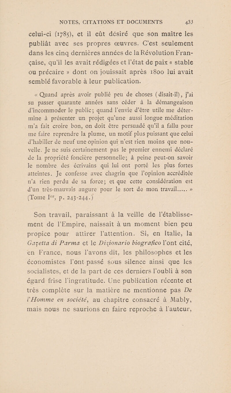 celui-ci (1785), et il eût désiré que son maître les publiât avec ses propres œuvres. C’est seulement dans les cinq dernières années de la Révolution Fran¬ çaise, qu’il les avait rédigées et l’état de paix « stable ou précaire » dont on jouissait après 1800 lui avait semblé favorable à leur publication. <c Quand après avoir publié peu de choses ( disait-il), j’ai su passer quarante années sans céder à la démangeaison d'incommoder le public; quand l’envie d’être utile me déter¬ mine à présenter un projet qu’une aussi longue méditation m’a fait croire bon, on doit être persuadé qu’il a fallu pour me faire reprendre la plume, un motif plus puissant que celui d’habiller de neuf une opinion qui n'est rien moins que nou¬ velle. Je ne suis certainement pas le premier ennemi déclaré de la propriété foncière personnelle; à peine peut-on savoir le nombre des écrivains qui lui ont porté les plus fortes atteintes. Je confesse avec chagrin que l’opinion accréditée n’a rien perdu de sa force; et que cette considération est d’un très-mauvais augure pour le sort de mon travail. » (Tome Ier, p. 243-244.) Son travail, paraissant à la veille de l’établisse¬ ment de l’Empire, naissait à un moment bien peu propice pour attirer l’attention. Si, en Italie, la Ga^etta di Parma et le Di\ionario biografico l’ont cité, en France, nous l’avons dit, les philosophes et les économistes l'ont passé sous silence ainsi que les socialistes, et de la part de ces derniers l’oubli à son égard frise l'ingratitude. Une publication récente et très complète sur la matière ne mentionne pas De l'Homme en société, au chapitre consacré à Mably, mais nous ne saurions en faire reproche à l'auteur,