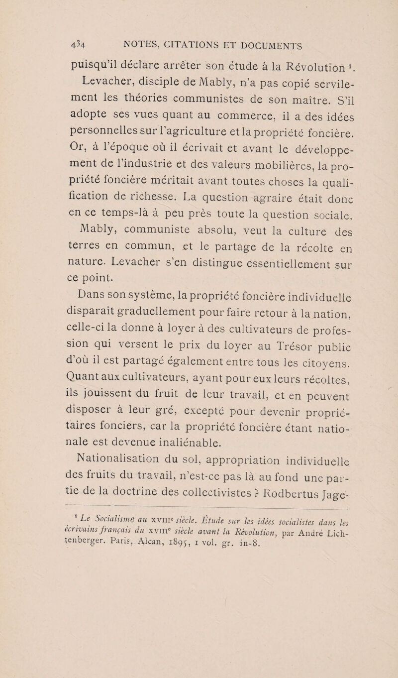 puisqu’il déclare arrêter son étude à la Révolution L Levacher, disciple de Mably, n’a pas copié servile¬ ment les théories communistes de son maître. S’il adopte ses vues quant au commerce, il a des idées personnelles sur l’agriculture et la propriété foncière. Or, à l’époque où il écrivait et avant le développe¬ ment de l’industrie et des valeurs mobilières, la pro¬ priété foncière méritait avant toutes choses la quali¬ fication de richesse. La question agraire était donc en ce temps-là à peu près toute la question sociale. Mably, communiste absolu, veut la culture des terres en commun, et le partage de la récolte en nature. Levacher s en distingue essentiellement sur ce point. Dans son système, la propriété foncière individuelle disparaît graduellement pour faire retour à la nation, celle-ci la donne à loyer à des cultivateurs de profes¬ sion qui versent le prix du loyer au Trésor public d’où il est partagé également entre tous les citoyens. Quant aux cultivateurs, ayant pour eux leurs récoltes, ils jouissent du fruit de leur travail, et en peuvent disposer à leur gré, excepté pour devenir proprié¬ taires fonciers, car la propriété foncière étant natio¬ nale est devenue inaliénable. Nationalisation du sol, appropriation individuelle des fruits du travail, n’est-ce pas là au fond une par¬ tie de la doctrine des collectivistes ? Rodbertus Jage- Le Socialisme au xvm® siècle. Étude sur les idées socialistes dans les écrivains français du xvme siècle avant la Révolution, par André Lich- tenberger. Paris, Alcan, 1895, 1 vol. gr. in-8.