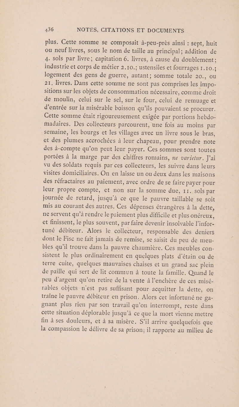 plus. Cette somme se composait à-peu-près ainsi : sept, huit ou neuf livres, sous le nom de taille au principal; addition de 4* sols par livre; capitation 6. livres, à cause du doublement; industrie et corps de métier 2.10.; ustensiles et fourrages 1.10.; logement des gens de guerre, autant; somme totale 20., ou 21. livres. Dans cette somme ne sont pas comprises les impo¬ sitions sur les objets de consommation nécessaire, comme droit de moulin, celui sur le sel, sur le four, celui de remuage et d’entrée sur la misérable boisson qu’ils pouvaient se procurer. Cette somme était rigoureusement exigée par portions hebdo¬ madaires. Des collecteurs parcourent, une fois au moins par semaine, les bourgs et les villages avec un livre sous le bras, et des plumes accrochées à leur chapeau, pour prendre note des à-compte qu’on peut leur payer. Ces sommes sont toutes portées à la marge par des chiffres romains, ne varietur. J’ai vu des soldats requis par ces collecteurs, les suivre dans leurs visites domiciliaires. On en laisse un ou deux dans les maisons des réfractaires au paiement, avec ordre de se faire payer pour leur propre compte, et non sur la somme due, n. sols par journée de retard, jusqu à ce que le pauvre taillable se soit mis au courant des autres. Ces dépenses étrangères à la dette, ne servent qu’à rendre le paiement plus difficile et plus onéreux, et finissent, le plus souvent, parfaire devenir insolvable l’infor¬ tuné débiteur. Alors le collecteur, responsable des deniers dont le Fisc 11e fait jamais de remise, se saisit du peu de meu¬ bles qu il trouve dans la pauvre chaumière. Ces meubles con¬ sistent le plus ordinairement en quelques plats d'étain ou de terre cuite, quelques mauvaises chaises et un grand sac plein de paille qui sert de lit commun à toute la famille. Quand le peu d argent qu’on retire de la vente à l’enchère de ces misé¬ rables objets n'est pas suffisant pour acquitter la dette, on traîne le pauvre débiteur en prison. Alors cet infortuné ne ga¬ gnant plus rien par son travail qu’on interrompt, reste dans cette situation déplorable jusqu’à ce que la mort vienne mettre fin à ses douleurs, et à sa misère. S’il arrive quelquefois que la compassion le délivre de sa prison; il rapporte au milieu de I