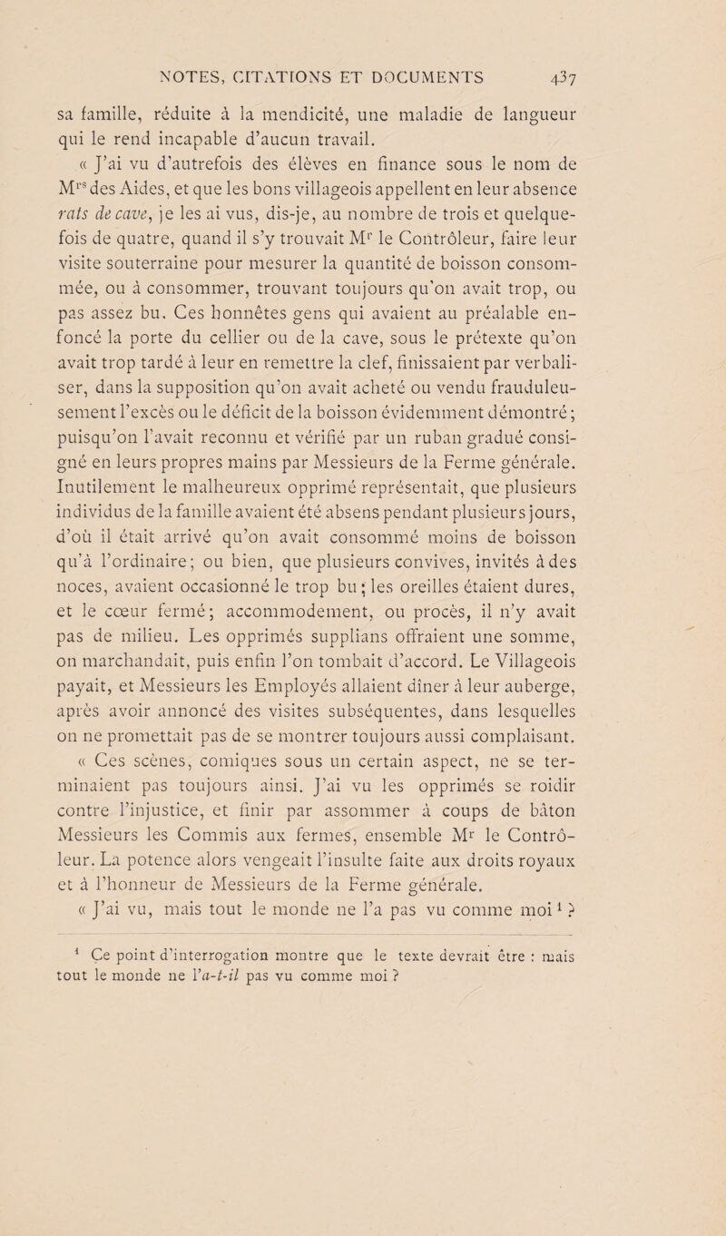sa famille, réduite à la mendicité, une maladie de langueur qui le rend incapable d’aucun travail. « J’ai vu d’autrefois des élèves en finance sous le nom de Mrs des Aides, et que les bons villageois appellent en leur absence rats décavé, je les ai vus, dis-je, au nombre de trois et quelque¬ fois de quatre, quand il s’y trouvait Mr le Contrôleur, faire leur visite souterraine pour mesurer la quantité de boisson consom¬ mée, ou à consommer, trouvant toujours qu’on avait trop, ou pas assez bu. Ces honnêtes gens qui avaient au préalable en¬ foncé la porte du cellier ou de la cave, sous le prétexte qu’on avait trop tardé à leur en remettre la clef, finissaient par verbali¬ ser, dans la supposition qu’011 avait acheté ou vendu frauduleu¬ sement l’excès ou le déficit de la boisson évidemment démontré ; puisqu’on l’avait reconnu et vérifié par un ruban gradué consi¬ gné en leurs propres mains par Messieurs de la Ferme générale. Inutilement le malheureux opprimé représentait, que plusieurs individus de la famille avaient été absens pendant plusieurs jours, d’où il était arrivé qu’on avait consommé moins de boisson qu’à l’ordinaire; ou bien, que plusieurs convives, invités à des noces, avaient occasionné le trop bu; les oreilles étaient dures, et le cœur fermé ; accommodement, ou procès, il 11’y avait pas de milieu. Les opprimés supplians offraient une somme, on marchandait, puis enfin l’on tombait d’accord. Le Villageois payait, et Messieurs les Employés allaient dîner à leur auberge, après avoir annoncé des visites subséquentes, dans lesquelles on ne promettait pas de se montrer toujours aussi complaisant. « Ces scènes, comiques sous un certain aspect, ne se ter¬ minaient pas toujours ainsi. J’ai vu les opprimés se roidir contre l’injustice, et finir par assommer à coups de bâton Messieurs les Commis aux fermes, ensemble Mr le Contrô¬ leur. La potence alors vengeait l’insulte faite aux droits royaux et à l’honneur de Messieurs de la Ferme générale. « J’ai vu, mais tout le monde 11e l’a pas vu comme moi1 ? 1 Ce point d’interrogation montre que le texte devrait être : mais tout le monde ne Va-t-il pas vu comme moi ?
