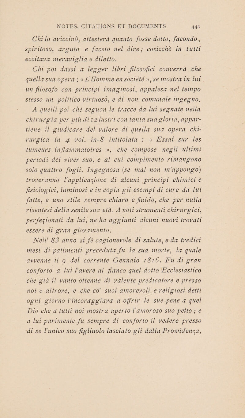 Chilo aviccinô, attester à quanto fosse dotto, facondo, spiritoso, arguto e faceto nel dire; cosicchè in tutti eccitava meraviglia e diletto. Chi poi dassi a legger libri filosofici converrà che quella sua opéra : « L'Homme en société », se mostra in lui un filosofo con principi imaginosi, appalesa nel tempo stesso un politico virtuosô, e di non comunale ingegno. A quelli poi ché seguon le tracce da lui segnate nella chirurgia per piîi di 12 lustri con tanta suagloria, appar- tiene il giudicare del valore di quella sua opéra chi- rurgica in 4 vol. in-8 intitolata : « Essai sur les tumeurs inflammatoires », che compose negli ultimi periodi del viver suo, e al cui compimento rimangono solo quattro fogli. Ingegnosa (se mal non m’appongo) troveranno Vapplica\ione di alcuni principi chimici e fîsiologici, luminosi e in copia gli esempi di cure da lui faite, e uno stile sempre chiaro e fini do, che per nulla risentesi délia senile sua età. A noti strumenti chirurgici, perfeqionati da lui, ne ha aggiunti alcuni nuovi trovati essere di gran giovamento. NelV 83 anno si fè cagionevole di sainte, e da tredici mesi di patimenti preceduta fu la sua morte, la quale avvenne il g del corrente Gennaio 1816. Fu di gran conforto a lui Vavéré al fianco quel dotto Ecclesiastico che già il vanto ottenne di valente predicatore e presso noi e altrove, e che co' suoi amorevoli e religiosi detti ogni giorno Vincoraggiava a offrir le sue pene a quel Dio che a tutti noi mostra aperto Vamoroso suo petto ; e a lui parimente fu sempre di conforto il vedere presso di se ïunico suo figliuolo lasciato pli dalla Prowiden\a,