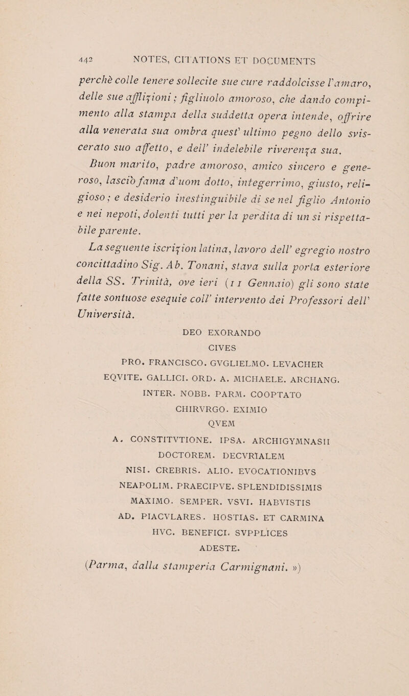 perche colle tenere sollecite sue cure raddolcisse l'atnaro, delle sue afflipioni ; figliuolo amoroso, che dando compi- mento alla s t amp a délia suddetta opéra intende, oÿrire alla venerata sua ombra quest' ultimo pegno dello svis- cerato suo affetto, e delV indelebile riverewça sua. Buon manto, padre amoroso, amico sincero e gene- roso, lasciofama d'uom dotto, integerrimo, giuslo, reli- gioso; e desiderio inestinguibile di se nel figlio Antonio e nei nepoti, dolenti tutti per la perdita di un si rispetta- bile parente. La seguente iscri^ion Icitina, lavoro delV egregio nostro concittadino Sig. Ab. Tonani, stava sulla porta esteriore délia SS. Trinità, ove lem (/1 Gennaio) gli sono State faite sontuose esequie colV intervento dei Professori delV Università. DEO EXORANDO CIVES PRO. FRANCISCO. GVGLIELMO. LEVACHER EQVITE. GALLICI. ORD. A. MICHAELE. ARCHANG. INTER. NOBB. PARM. COOPTATO CHIRVRGO. EXIMIO QVEM A. CONSTITVTIONE. IPSA. ARCHIGYMNASII DOCTOREM. DECVRTALEM NISI. CREBRIS. ALIO. EVOCATIONIBVS NEAPOLIM. PRAECIPVE. SPLENDIDISSIMIS MAXIMO. SEMPER. VSVI. HABVISTIS AD. PIACVLARES. HOSTIAS. ET CARMINA HVC. BENEFICE SVPPLICES ADESTE. (Parma, dalla stamperia Carmignani. »)