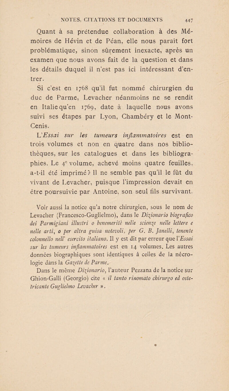 Quant à sa prétendue collaboration à des Mé¬ moires de Hévin et de Péan, elle nous paraît fort problématique, sinon sûrement inexacte, après un examen que nous avons fait de la question et dans les détails duquel il n’est pas ici intéressant d’en¬ trer. Si c’est en 1768 qu’il fut nommé chirurgien du duc de Parme, Levacher néanmoins ne se rendit en Italie qu’en 1769, date à laquelle nous avons suivi ses étapes par Lyon, Chambéry et le Mont- Cenis. L'Essai sur les tumeurs inflammatoires est en trois volumes et non en quatre dans nos biblio¬ thèques, sur les catalogues et dans les bibliogra¬ phies. Le 4e volume, achevé moins quatre feuilles, a-t-il été imprimé? Il ne semble pas qu’il le fût du vivant de Levacher, puisque l’impression devait en être poursuivie par Antoine, son seul fils survivant. Voir aussi la notice qu’a notre chirurgien, sous le nom de Levacher (Francesco-Guglielmo), dans le Diyionario biografico dei Parmigiani illustri 0 benemerilè nelle science nelle lettere e nelle arti, 0 per ultra guisa notevoli, per G. B. Janelli, tenente colonnello nelV esercito italiano. Il y est dit par erreur que Y Essai sur les tumeurs inflammatoires est en 14 volumes. Les autres données biographiques sont identiques à celles de la nécro¬ logie dans la Galette de Parme. Dans le même Diflonario, l’auteur Pezzana de la notice sur Ghion-Galli (Georgio) cite « il tanto rinomaio chirurgo ed oste- tricante Guglielmo Levacher ».