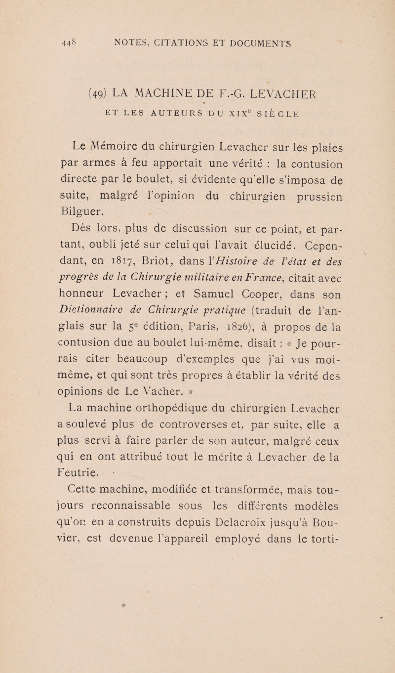 (49) LA machine de f.-g. levacher « ET LES AUTEURS DU XI Xe SIECLE Le Mémoire du chirurgien Levacher sur les plaies par armes à feu apportait une vérité : la contusion directe par le boulet, si évidente qu'elle s’imposa de suite, malgré l’opinion du chirurgien prussien Bilguer. Dès lors, plus de discussion sur ce point, et par¬ tant, oubli jeté sur celui qui l’avait élucidé. Cepen¬ dant, en 1817, Briot, dans Y Histoire de l'état et des progrès de la Chirurgie militaire en France, citait avec honneur Levacher ; et Samuel Cooper, dans son Dictionnaire de Chirurgie pratique (traduit de l’an¬ glais sur la 5e édition, Paris, 1826), à propos de la contusion due au boulet lui-même, disait : « Je pour¬ rais citer beaucoup d’exemples que j’ai vus moi- même, et qui sont très propres à établir la vérité des opinions de Le Vacher. » La machine orthopédique du chirurgien Levacher a soulevé plus de controverses et, par suite, elle a plus servi à faire parler de son auteur, malgré ceux qui en ont attribué tout le mérite à Levacher de la Feutrie. Cette machine, modifiée et transformée, mais tou¬ jours reconnaissable sous les différents modèles qu’on en a construits depuis Delacroix jusqu’à Bou¬ vier, est devenue l’appareil employé dans le torti-