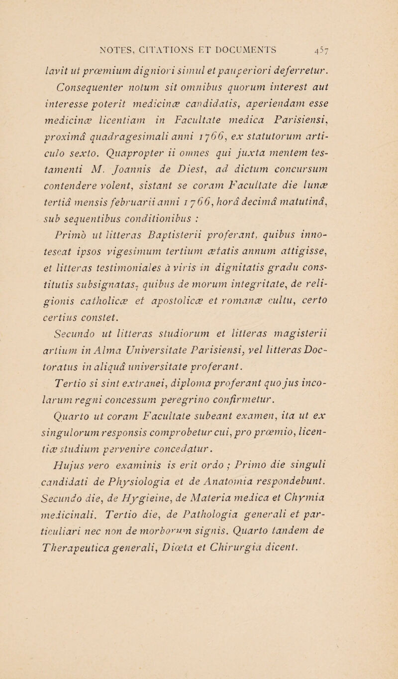 lavit ut prœmium digniori sinud etpauperiori deferretur. Consequenter notum sit omnibus quorum interest aut interesse poterit medicinæ candidatis, aperiendam esse medicinœ licentiam in Facultate medica Parisiensi, proximâ quadragesimali anni 1766, ex statut or um arti- culo sexto. Quapropter ii omnes qui juxta mentem tes- tamenti M. Joannis de Di est, ad dictum concursum contendere volent, sistant se coram Facultate die lunœ tertiâ mensis februarii anni 1766, bord décima matutinâ, sub sequentibus conditionibus : Primo ut litteras Baptisterii proférant, quibus inno- tescat ipsos vigesimum tertium œtatis annum attigisse, et litteras testimoniales à viris in dignitatis gradu cons- tituiis subsignatas1 quibus de morum integritate, de reli- gionis catholicæ et apostolicæ et romance cultu, certo certius constet. Secundo ut litteras studiorum et litteras magisterii artium in Alma Universitate Parisiensi, vel litterasDoc- toratus in aliquâ universitate proférant. Tertio si sint extranei, diploma proférant quo jus inco- larum regni concessum peregrino confirmetur. Quarto ut coram Facultate subeant examen, ita ut ex singulorum responsis comprobetur cui, pro proemio, licen- tice studium pervenire concedatur. Hujus vero examinis is erit ordo ; Primo die singuli candidati de Physiologia et de Anatomia respondebunt. Secundo die, de Hygieine, de Materia medica et Chymia medicinali. Tertio die, de Pathologia generali et par- ticuliari nec non de morborum signis. Quarto tandem de Therapeutica generali, Dioeta et Chirurgia dicent.