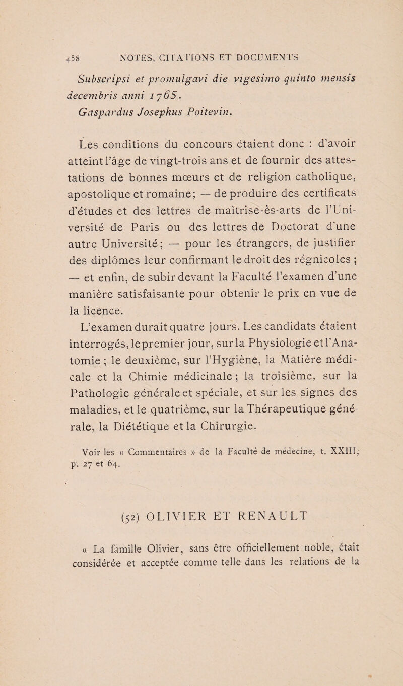 Subscripsi et promulgavi die vigesimo quinto rnensis decembris anni iy65. Gaspardus Josephus Poitevin. Les conditions du concours étaient donc : d’avoir atteint l’âge de vingt-trois ans et de fournir des attes¬ tations de bonnes mœurs et de religion catholique, apostolique et romaine; — de produire des certificats d’études et des lettres de maîtrise-ès-arts de l’Uni¬ versité de Paris ou des lettres de Doctorat d’une autre Université; — pour les étrangers, de justifier des diplômes leur confirmant le droit des régnicoles ; — et enfin, de subir devant la Faculté l’examen d'une manière satisfaisante pour obtenir le prix en vue de la licence. L’examen durait quatre jours. Les candidats étaient interrogés, lepremier jour, sur la Physiologie et l'Ana¬ tomie ; le deuxième, sur l’Hygiène, la Matière médi¬ cale et la Chimie médicinale ; la troisième, sur la Pathologie générale et spéciale, et sur les signes des maladies, et le quatrième, sur la Thérapeutique géné¬ rale, la Diététique et la Chirurgie. Voir les « Commentaires » de la Faculté de médecine, t. XXIII,’ p. 27 et 64. (52) OLIVIER ET RENAULT « La famille Olivier, sans être officiellement noble, était considérée et acceptée comme telle dans les relations de la