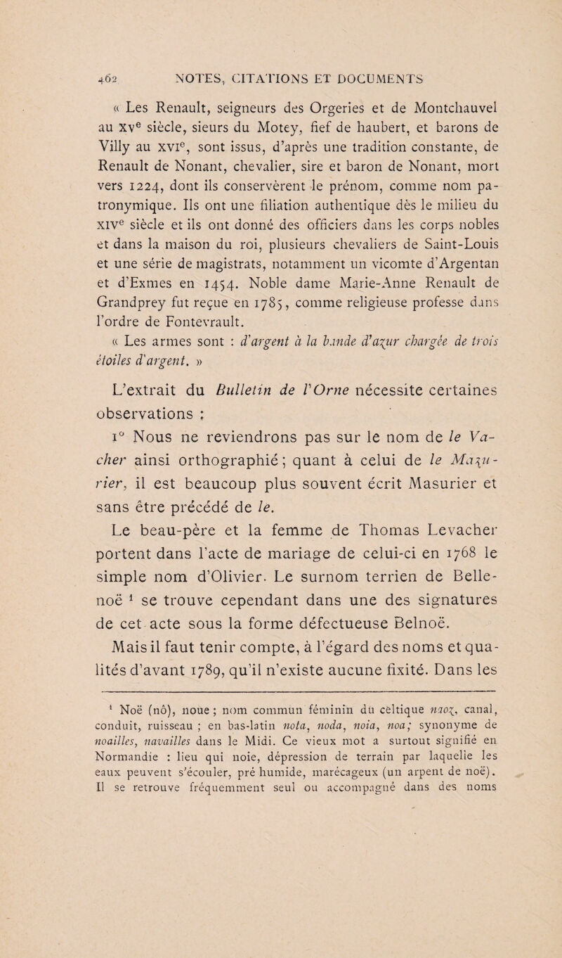 « Les Renault, seigneurs des Orgeries et de Montchauvel au Xve siècle, sieurs du Motey, fief de haubert, et barons de Villy au xvi°, sont issus, d’après une tradition constante, de Renault de Nonant, chevalier, sire et baron de Nonant, mort vers 1224, dont ils conservèrent le prénom, comme nom pa¬ tronymique. Ils ont une filiation authentique dès le milieu du XIVe siècle et ils ont donné des officiers dans les corps nobles et dans la maison du roi, plusieurs chevaliers de Saint-Louis et une série de magistrats, notamment un vicomte d’Argentan et d’Exmes en 1454. Noble dame Marie-Anne Renault de Grandprey fut reçue en 1785, comme religieuse professe dans l’ordre de Fontevrault. « Les armes sont : d'argent à la bande d’azur chargée de trois étoiles d'argent. » L’extrait du Bulletin de Y Orne nécessite certaines observations : i° Nous ne reviendrons pas sur le nom de le Va¬ cher ainsi orthographié; quant à celui de le Mad¬ rier, il est beaucoup plus souvent écrit Masurier et sans être précédé de le. Le beau-père et la femme de Thomas Levacher portent dans l’acte de mariage de celui-ci en 1768 le simple nom d’Olivier. Le surnom terrien de Belle- noë 1 Il se trouve cependant dans une des signatures de cet acte sous la forme défectueuse Belnoë. Mais il faut tenir compte, à l’égard des noms et qua¬ lités d’avant 1789, qu’il n’existe aucune fixité. Dans les 1 Noë (nô), noue; nom commun féminin du celtique naoi, canal, conduit, ruisseau ; en bas-latin nota, noda, nota, noa; synonyme de mailles, navailles dans le Midi. Ce vieux mot a surtout signifié en Normandie : lieu qui noie, dépression de terrain par laquelle les eaux peuvent s’écouler, pré humide, marécageux (un arpent de noë). Il se retrouve fréquemment seul ou accompagné dans des noms