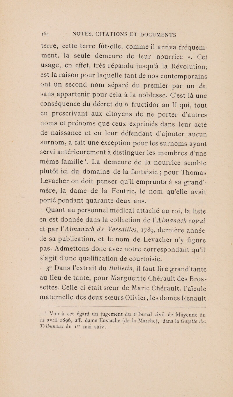 terre, cette terre fût-elle, comme il arriva fréquem¬ ment, la seule demeure de leur nourrice ». Cet usage, en effet, très répandu jusqu'à la Révolution, est la raison pour laquelle tant de nos contemporains ont un second nom séparé du premier par un de. sans appartenir pour cela à la noblesse. C'est là une conséquence du décret du 6 fructidor an II qui, tout en prescrivant aux citoyens de ne porter d’autres noms et prénoms que ceux exprimés dans leur acte de naissance et en leur défendant d’ajouter aucun surnom, a fait une exception pour les surnoms ayant servi antérieurement à distinguer les membres d'une même famille1. La demeure de la nourrice semble plutôt ici du domaine de la fantaisie ; pour Thomas Levacher on doit penser qu’il emprunta à sa grand’- mère, la dame de la Feutrie, le nom quelle avait porté pendant quarante-deux ans. Quant au personnel médical attaché au roi, la liste en est donnée dans la collection de XAlmanach royal et par XAlmanach de Versailles, 1789, dernière année de sa publication, et le nom de Levacher n’y figure pas. Admettons donc avec notre correspondant qu’il s’agit d’une qualification de courtoisie. 3° Dans l’extrait du Bulletin, il faut lire grand’tante au lieu de tante, pour Marguerite Chérault des Bros- settes. Celle-ci était sœur de Marie Chérault, l’aïeule maternelle des deux sœurs Olivier, les dames Renault 1 Voir à cet égard un jugement du tribunal civil de Mayenne du 22 avril 1896, aff. dame Eu s tache (de la Marche), dans la Galette des Tribunaux du Ier mai suiv.